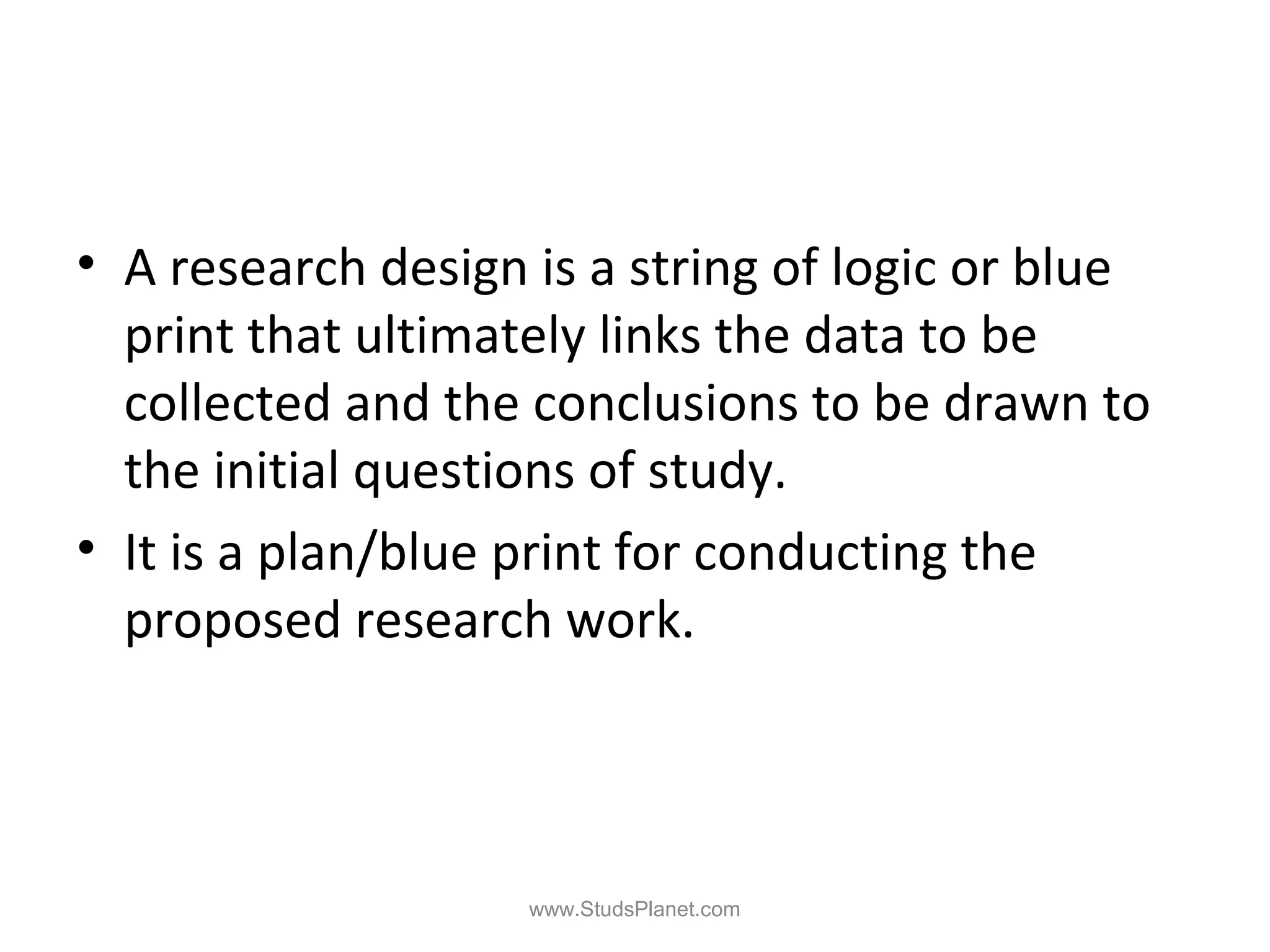 • A research design is a string of logic or blue
print that ultimately links the data to be
collected and the conclusions to be drawn to
the initial questions of study.
• It is a plan/blue print for conducting the
proposed research work.
www.StudsPlanet.com
 