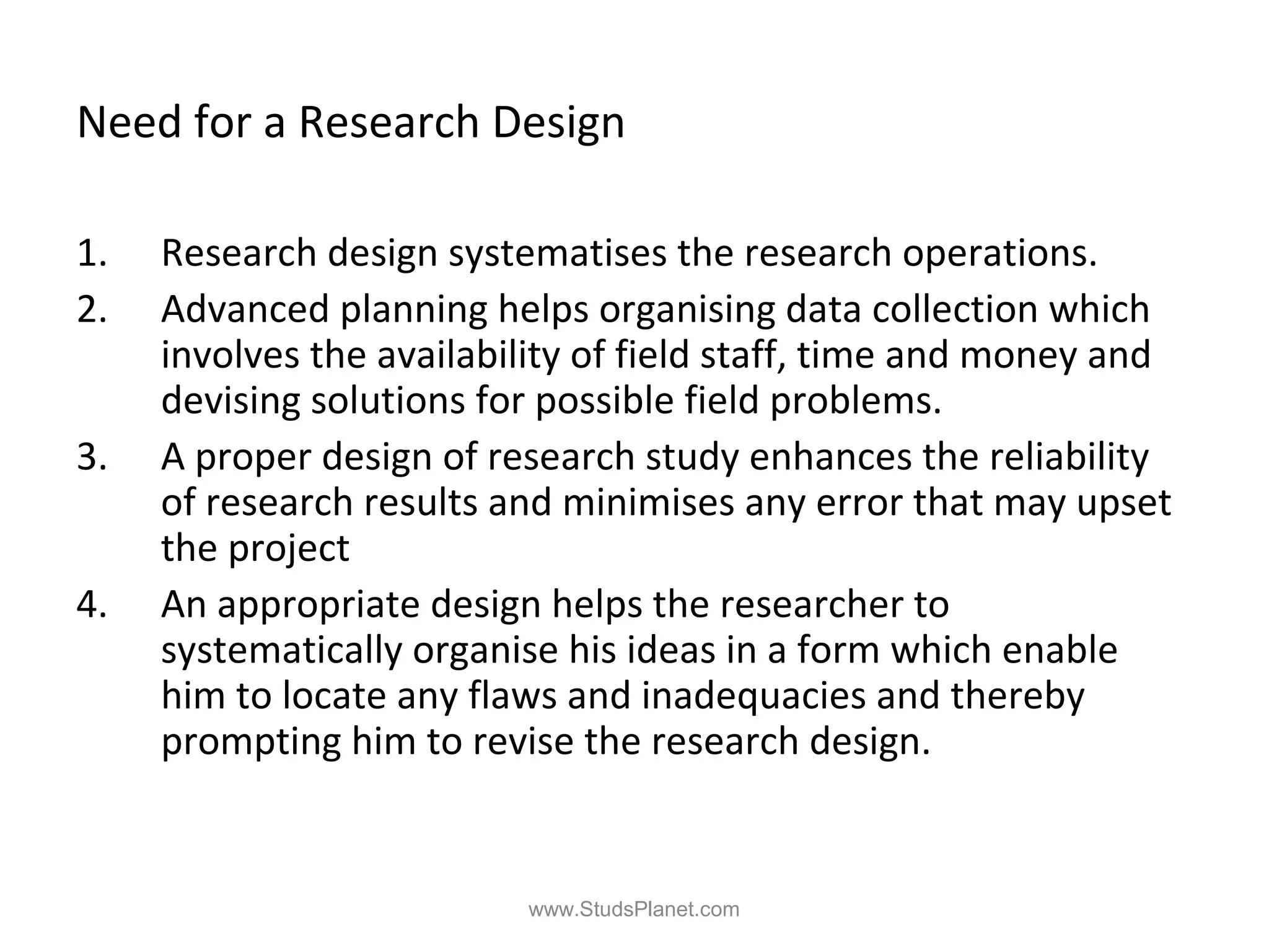Need for a Research Design
1. Research design systematises the research operations.
2. Advanced planning helps organising data collection which
involves the availability of field staff, time and money and
devising solutions for possible field problems.
3. A proper design of research study enhances the reliability
of research results and minimises any error that may upset
the project
4. An appropriate design helps the researcher to
systematically organise his ideas in a form which enable
him to locate any flaws and inadequacies and thereby
prompting him to revise the research design.
www.StudsPlanet.com
 