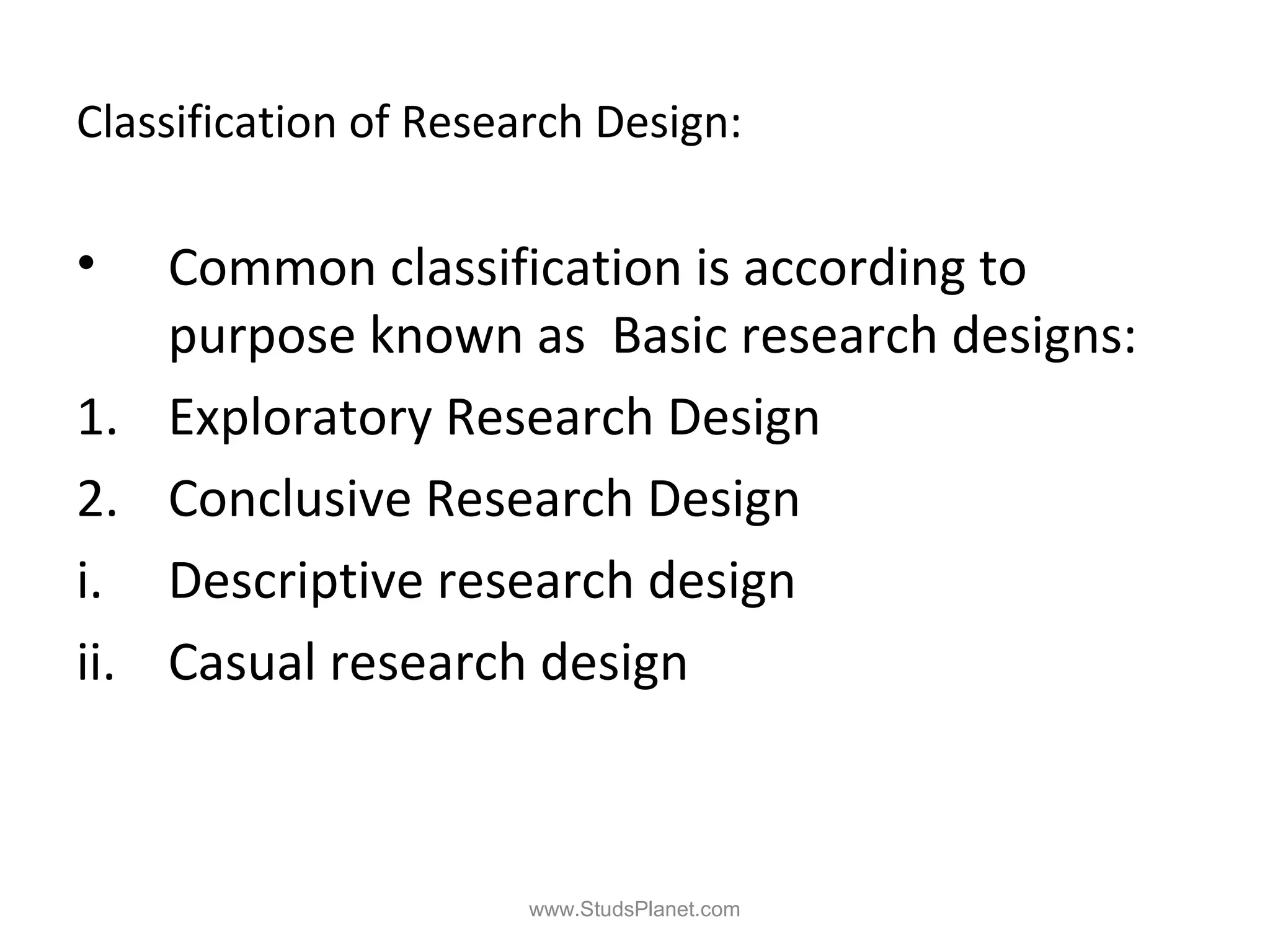 Classification of Research Design:
• Common classification is according to
purpose known as Basic research designs:
1. Exploratory Research Design
2. Conclusive Research Design
i. Descriptive research design
ii. Casual research design
www.StudsPlanet.com
 