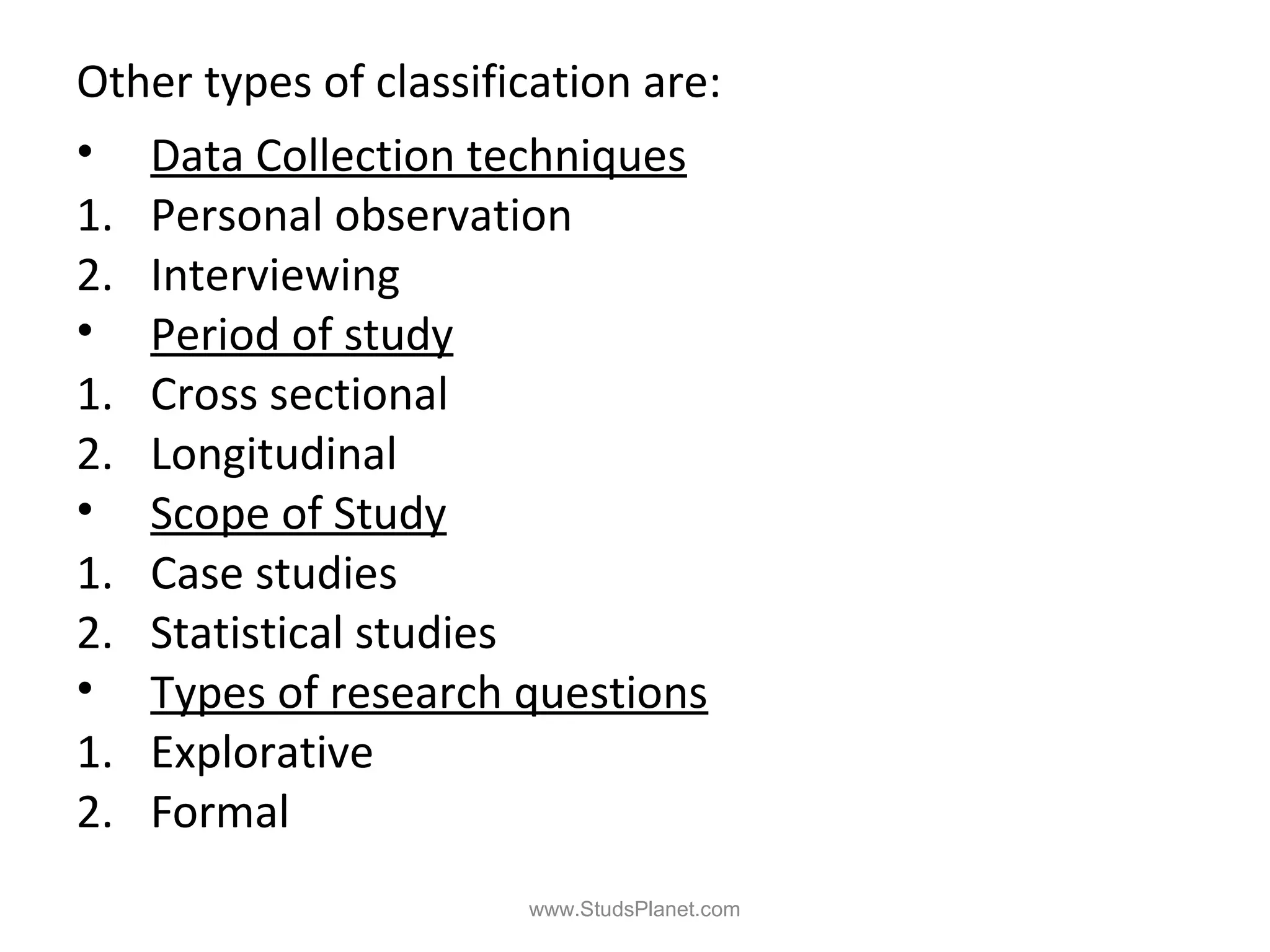 Other types of classification are:
• Data Collection techniques
1. Personal observation
2. Interviewing
• Period of study
1. Cross sectional
2. Longitudinal
• Scope of Study
1. Case studies
2. Statistical studies
• Types of research questions
1. Explorative
2. Formal
www.StudsPlanet.com
 