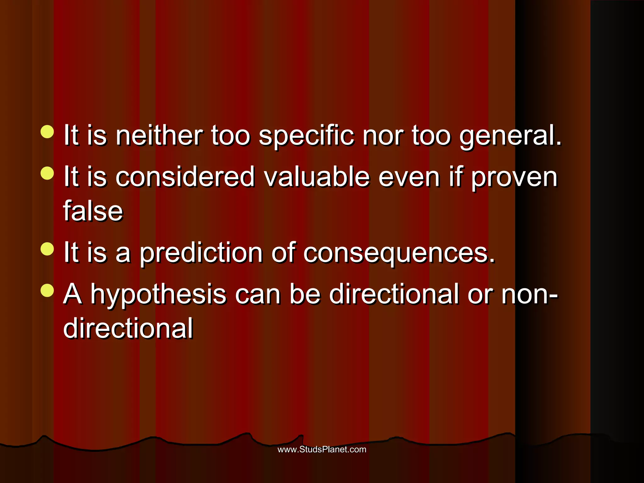 It is neither too specific nor too general.It is neither too specific nor too general.
It is considered valuable even if provenIt is considered valuable even if proven
falsefalse
It is a prediction of consequences.It is a prediction of consequences.
A hypothesis can be directional or non-A hypothesis can be directional or non-
directionaldirectional
www.StudsPlanet.comwww.StudsPlanet.com
 