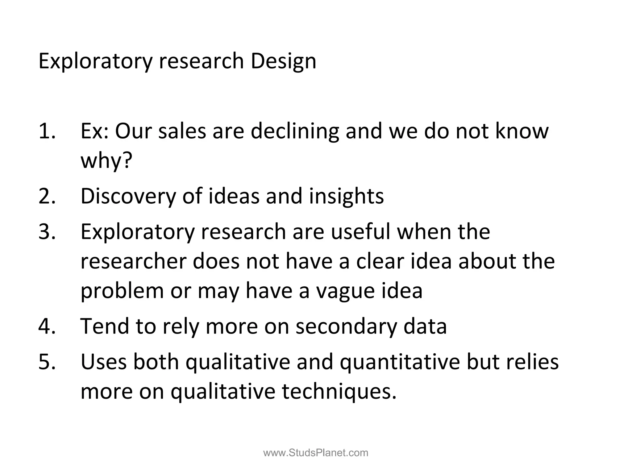Exploratory research Design
1. Ex: Our sales are declining and we do not know
why?
2. Discovery of ideas and insights
3. Exploratory research are useful when the
researcher does not have a clear idea about the
problem or may have a vague idea
4. Tend to rely more on secondary data
5. Uses both qualitative and quantitative but relies
more on qualitative techniques.
www.StudsPlanet.com
 