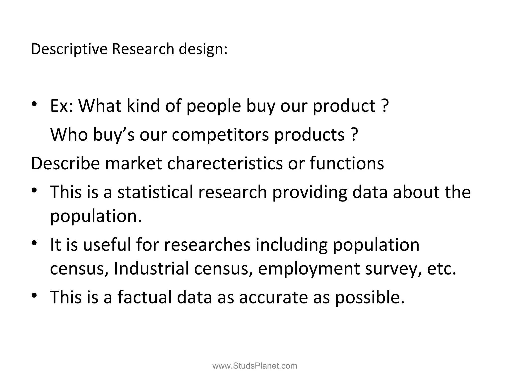 Descriptive Research design:
• Ex: What kind of people buy our product ?
Who buy’s our competitors products ?
Describe market charecteristics or functions
• This is a statistical research providing data about the
population.
• It is useful for researches including population
census, Industrial census, employment survey, etc.
• This is a factual data as accurate as possible.
www.StudsPlanet.com
 
