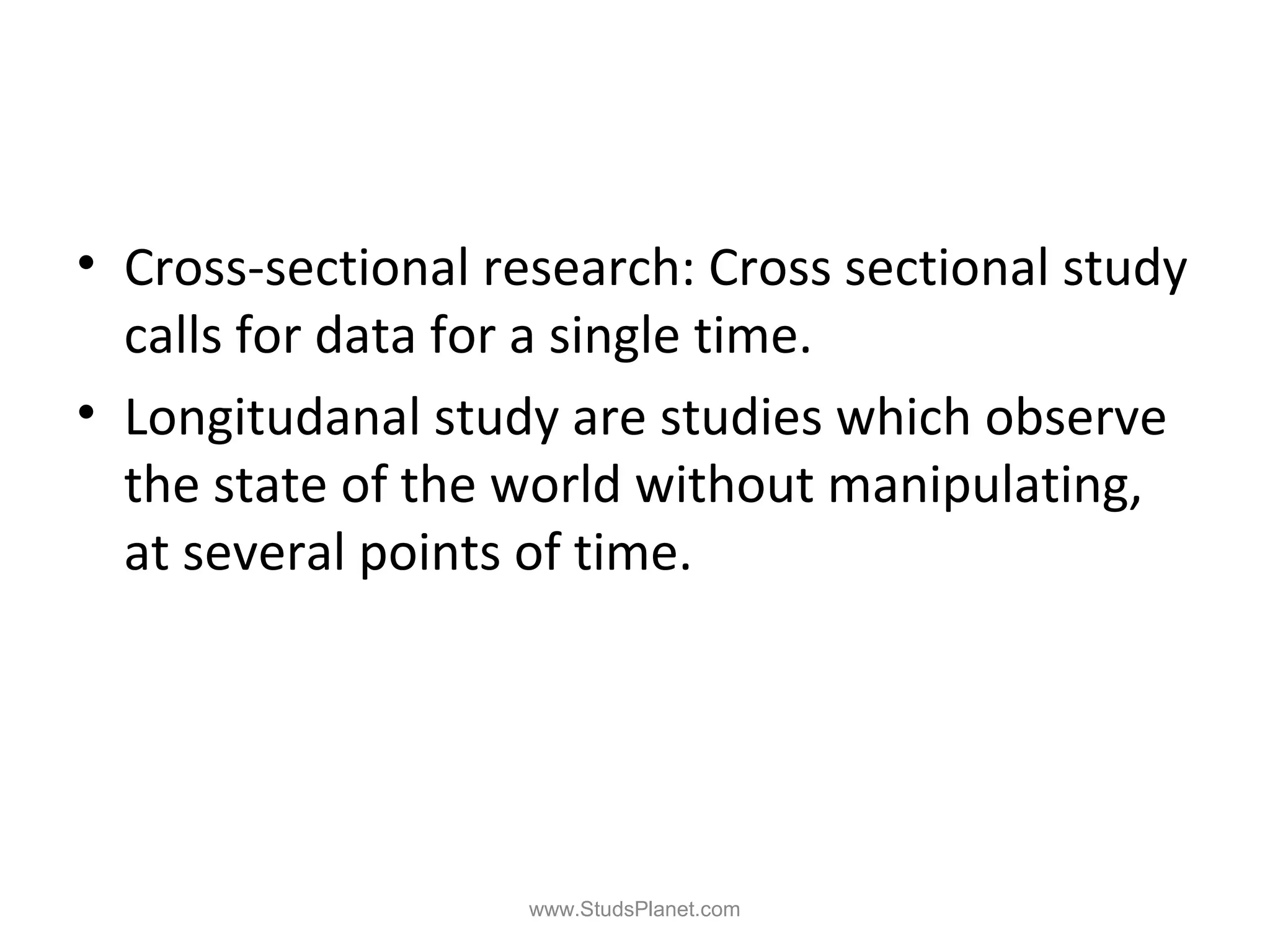 • Cross-sectional research: Cross sectional study
calls for data for a single time.
• Longitudanal study are studies which observe
the state of the world without manipulating,
at several points of time.
www.StudsPlanet.com
 