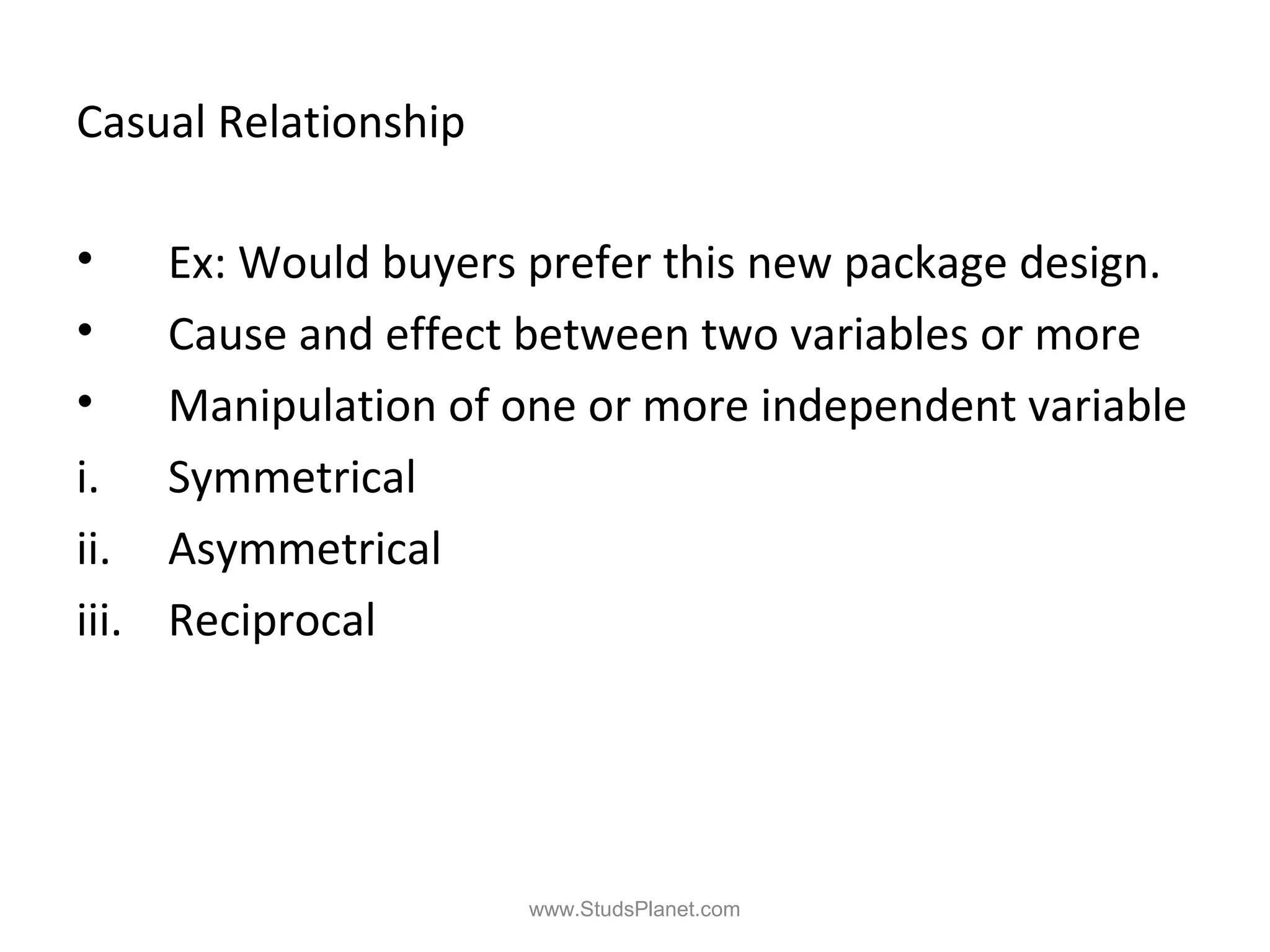 Casual Relationship
• Ex: Would buyers prefer this new package design.
• Cause and effect between two variables or more
• Manipulation of one or more independent variable
i. Symmetrical
ii. Asymmetrical
iii. Reciprocal
www.StudsPlanet.com
 