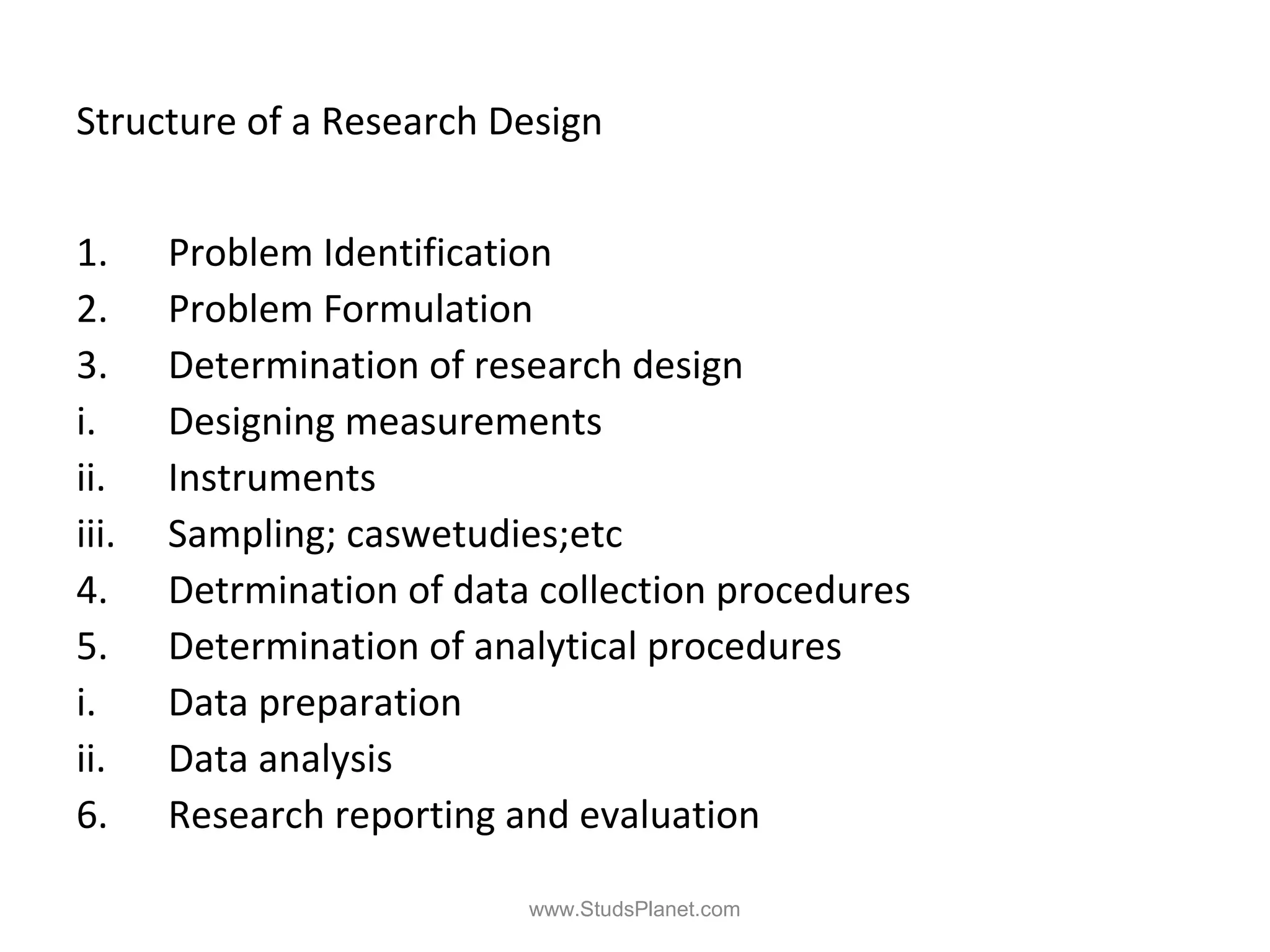 Structure of a Research Design
1. Problem Identification
2. Problem Formulation
3. Determination of research design
i. Designing measurements
ii. Instruments
iii. Sampling; caswetudies;etc
4. Detrmination of data collection procedures
5. Determination of analytical procedures
i. Data preparation
ii. Data analysis
6. Research reporting and evaluation
www.StudsPlanet.com
 