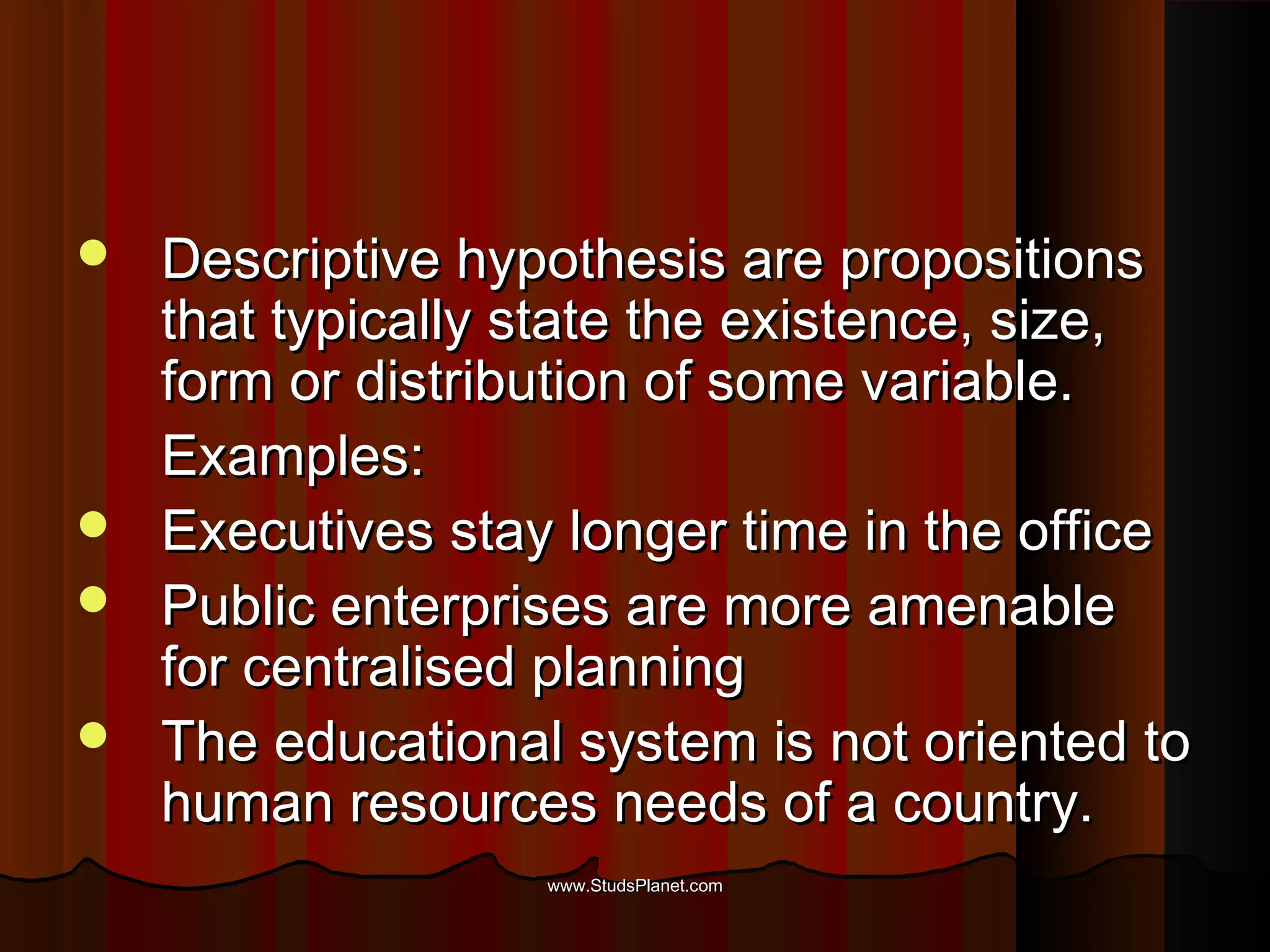  Descriptive hypothesis are propositionsDescriptive hypothesis are propositions
that typically state the existence, size,that typically state the existence, size,
form or distribution of some variable.form or distribution of some variable.
Examples:Examples:
 Executives stay longer time in the officeExecutives stay longer time in the office
 Public enterprises are more amenablePublic enterprises are more amenable
for centralised planningfor centralised planning
 The educational system is not oriented toThe educational system is not oriented to
human resources needs of a country.human resources needs of a country.
www.StudsPlanet.comwww.StudsPlanet.com
 