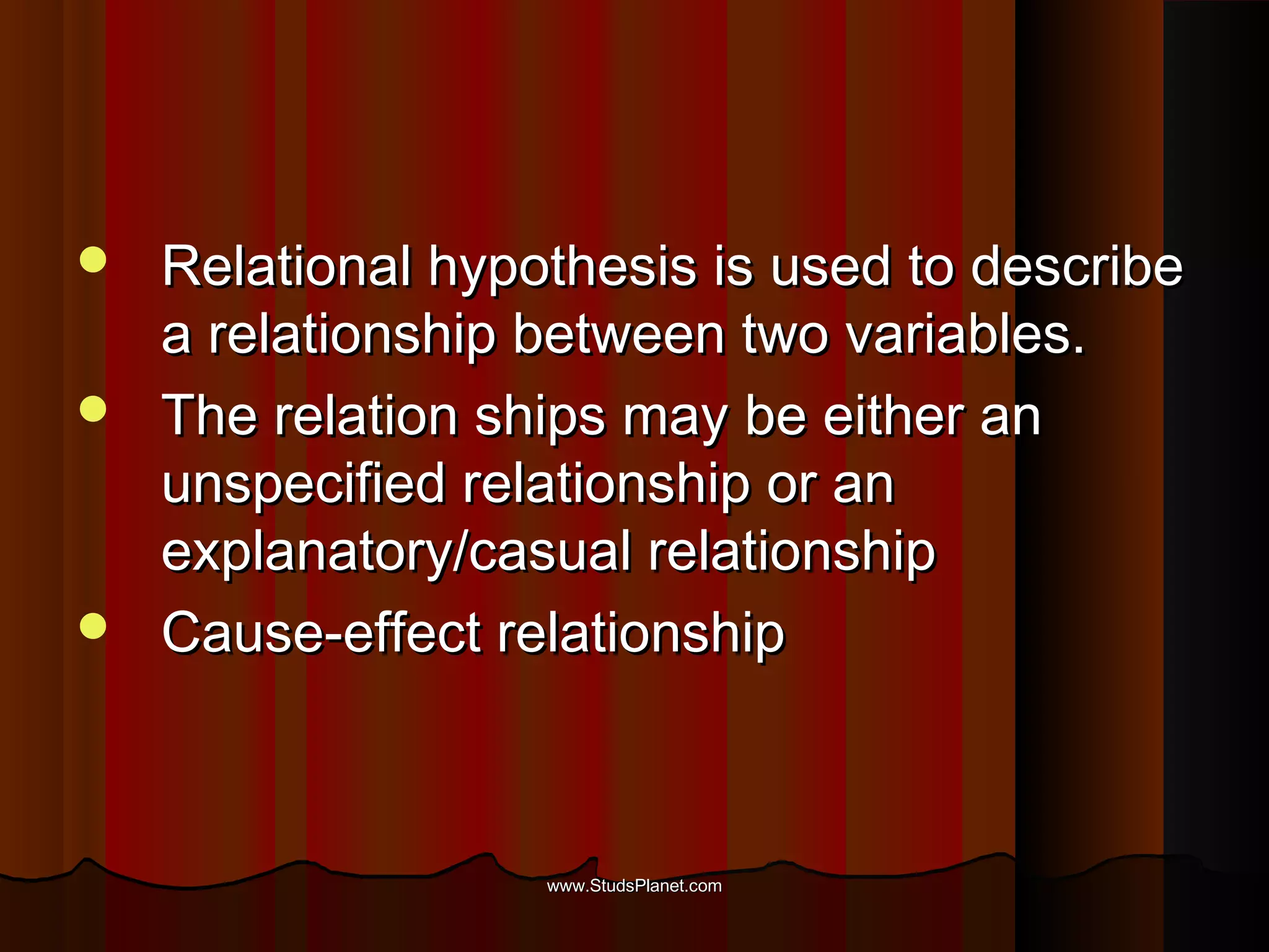  Relational hypothesis is used to describeRelational hypothesis is used to describe
a relationship between two variables.a relationship between two variables.
 The relation ships may be either anThe relation ships may be either an
unspecified relationship or anunspecified relationship or an
explanatory/casual relationshipexplanatory/casual relationship
 Cause-effect relationshipCause-effect relationship
www.StudsPlanet.comwww.StudsPlanet.com
 