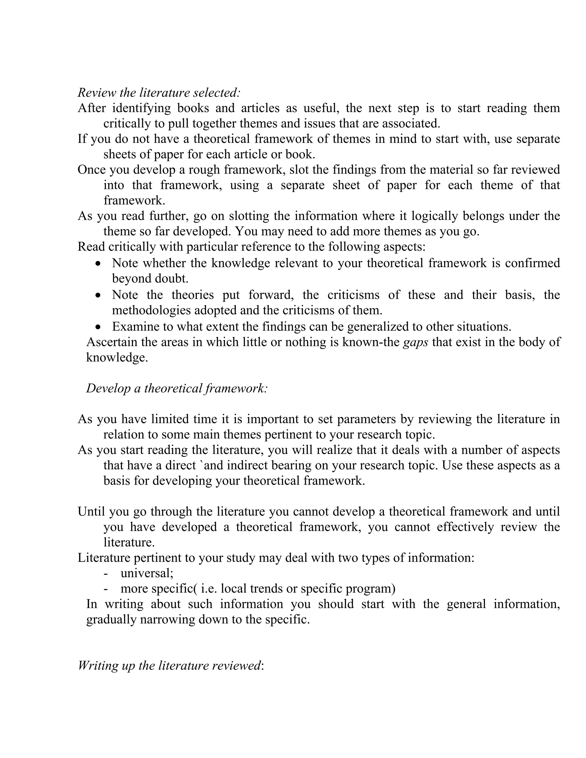 Review the literature selected:
After identifying books and articles as useful, the next step is to start reading them
critically to pull together themes and issues that are associated.
If you do not have a theoretical framework of themes in mind to start with, use separate
sheets of paper for each article or book.
Once you develop a rough framework, slot the findings from the material so far reviewed
into that framework, using a separate sheet of paper for each theme of that
framework.
As you read further, go on slotting the information where it logically belongs under the
theme so far developed. You may need to add more themes as you go.
Read critically with particular reference to the following aspects:
• Note whether the knowledge relevant to your theoretical framework is confirmed
beyond doubt.
• Note the theories put forward, the criticisms of these and their basis, the
methodologies adopted and the criticisms of them.
• Examine to what extent the findings can be generalized to other situations.
Ascertain the areas in which little or nothing is known-the gaps that exist in the body of
knowledge.
Develop a theoretical framework:
As you have limited time it is important to set parameters by reviewing the literature in
relation to some main themes pertinent to your research topic.
As you start reading the literature, you will realize that it deals with a number of aspects
that have a direct `and indirect bearing on your research topic. Use these aspects as a
basis for developing your theoretical framework.
Until you go through the literature you cannot develop a theoretical framework and until
you have developed a theoretical framework, you cannot effectively review the
literature.
Literature pertinent to your study may deal with two types of information:
- universal;
- more specific( i.e. local trends or specific program)
In writing about such information you should start with the general information,
gradually narrowing down to the specific.

Writing up the literature reviewed:

 