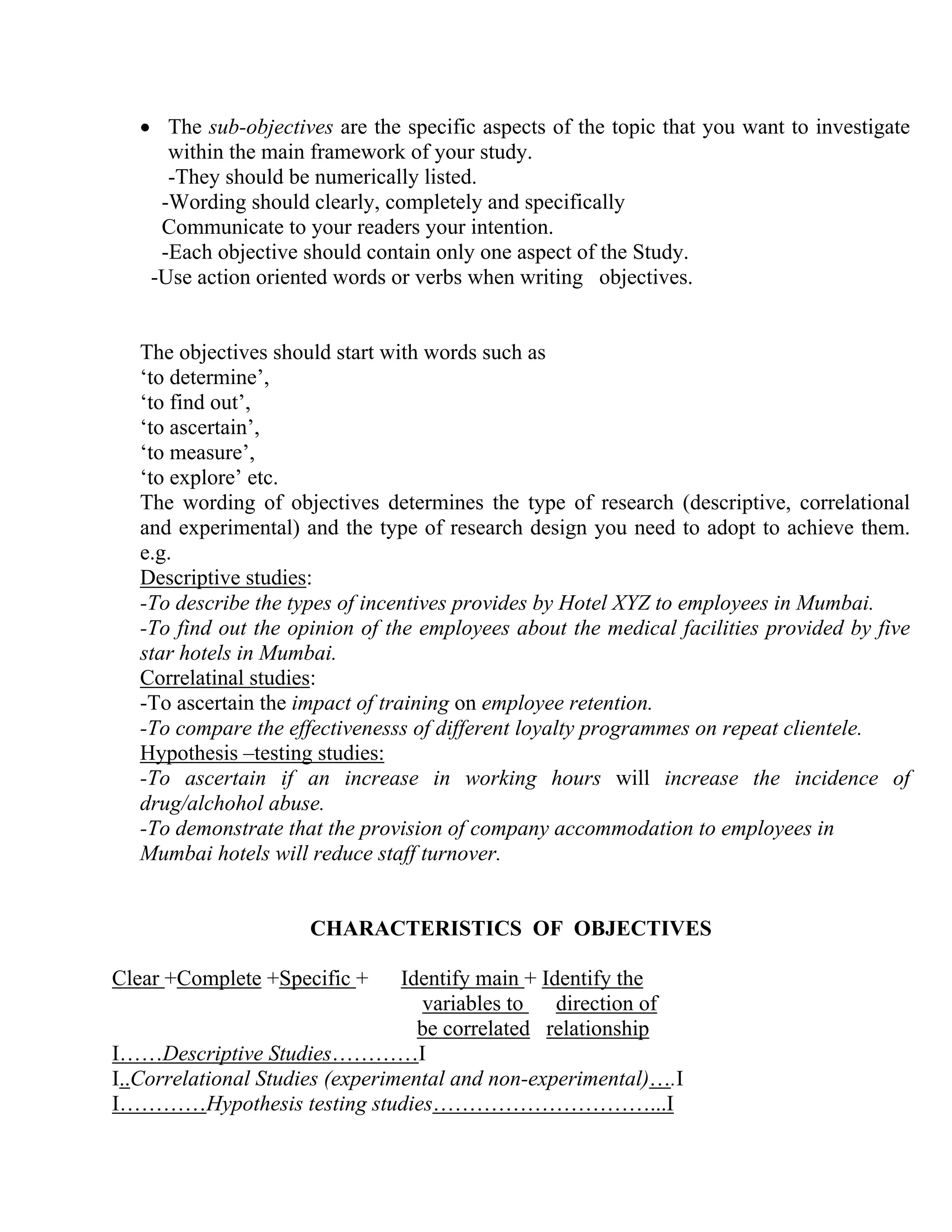 • The sub-objectives are the specific aspects of the topic that you want to investigate
within the main framework of your study.
-They should be numerically listed.
-Wording should clearly, completely and specifically
Communicate to your readers your intention.
-Each objective should contain only one aspect of the Study.
-Use action oriented words or verbs when writing objectives.

The objectives should start with words such as
‘to determine’,
‘to find out’,
‘to ascertain’,
‘to measure’,
‘to explore’ etc.
The wording of objectives determines the type of research (descriptive, correlational
and experimental) and the type of research design you need to adopt to achieve them.
e.g.
Descriptive studies:
-To describe the types of incentives provides by Hotel XYZ to employees in Mumbai.
-To find out the opinion of the employees about the medical facilities provided by five
star hotels in Mumbai.
Correlatinal studies:
-To ascertain the impact of training on employee retention.
-To compare the effectivenesss of different loyalty programmes on repeat clientele.
Hypothesis –testing studies:
-To ascertain if an increase in working hours will increase the incidence of
drug/alchohol abuse.
-To demonstrate that the provision of company accommodation to employees in
Mumbai hotels will reduce staff turnover.

CHARACTERISTICS OF OBJECTIVES
Clear +Complete +Specific +

Identify main + Identify the
variables to
direction of
be correlated relationship
I……Descriptive Studies…………I
I..Correlational Studies (experimental and non-experimental)….I
I…………Hypothesis testing studies…………………………...I

 
