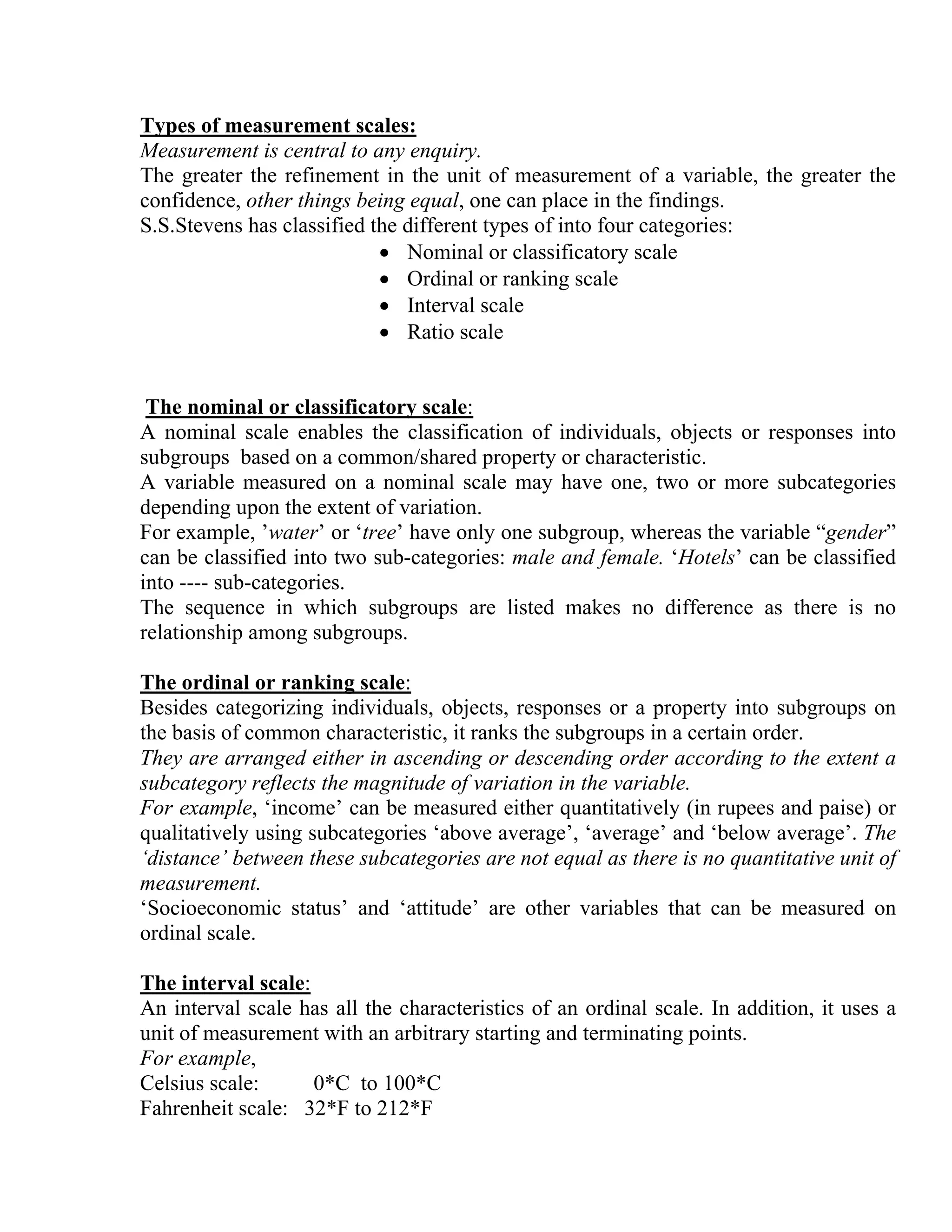 Types of measurement scales:
Measurement is central to any enquiry.
The greater the refinement in the unit of measurement of a variable, the greater the
confidence, other things being equal, one can place in the findings.
S.S.Stevens has classified the different types of into four categories:
• Nominal or classificatory scale
• Ordinal or ranking scale
• Interval scale
• Ratio scale

The nominal or classificatory scale:
A nominal scale enables the classification of individuals, objects or responses into
subgroups based on a common/shared property or characteristic.
A variable measured on a nominal scale may have one, two or more subcategories
depending upon the extent of variation.
For example, ’water’ or ‘tree’ have only one subgroup, whereas the variable “gender”
can be classified into two sub-categories: male and female. ‘Hotels’ can be classified
into ---- sub-categories.
The sequence in which subgroups are listed makes no difference as there is no
relationship among subgroups.
The ordinal or ranking scale:
Besides categorizing individuals, objects, responses or a property into subgroups on
the basis of common characteristic, it ranks the subgroups in a certain order.
They are arranged either in ascending or descending order according to the extent a
subcategory reflects the magnitude of variation in the variable.
For example, ‘income’ can be measured either quantitatively (in rupees and paise) or
qualitatively using subcategories ‘above average’, ‘average’ and ‘below average’. The
‘distance’ between these subcategories are not equal as there is no quantitative unit of
measurement.
‘Socioeconomic status’ and ‘attitude’ are other variables that can be measured on
ordinal scale.
The interval scale:
An interval scale has all the characteristics of an ordinal scale. In addition, it uses a
unit of measurement with an arbitrary starting and terminating points.
For example,
Celsius scale:
0*C to 100*C
Fahrenheit scale: 32*F to 212*F

 