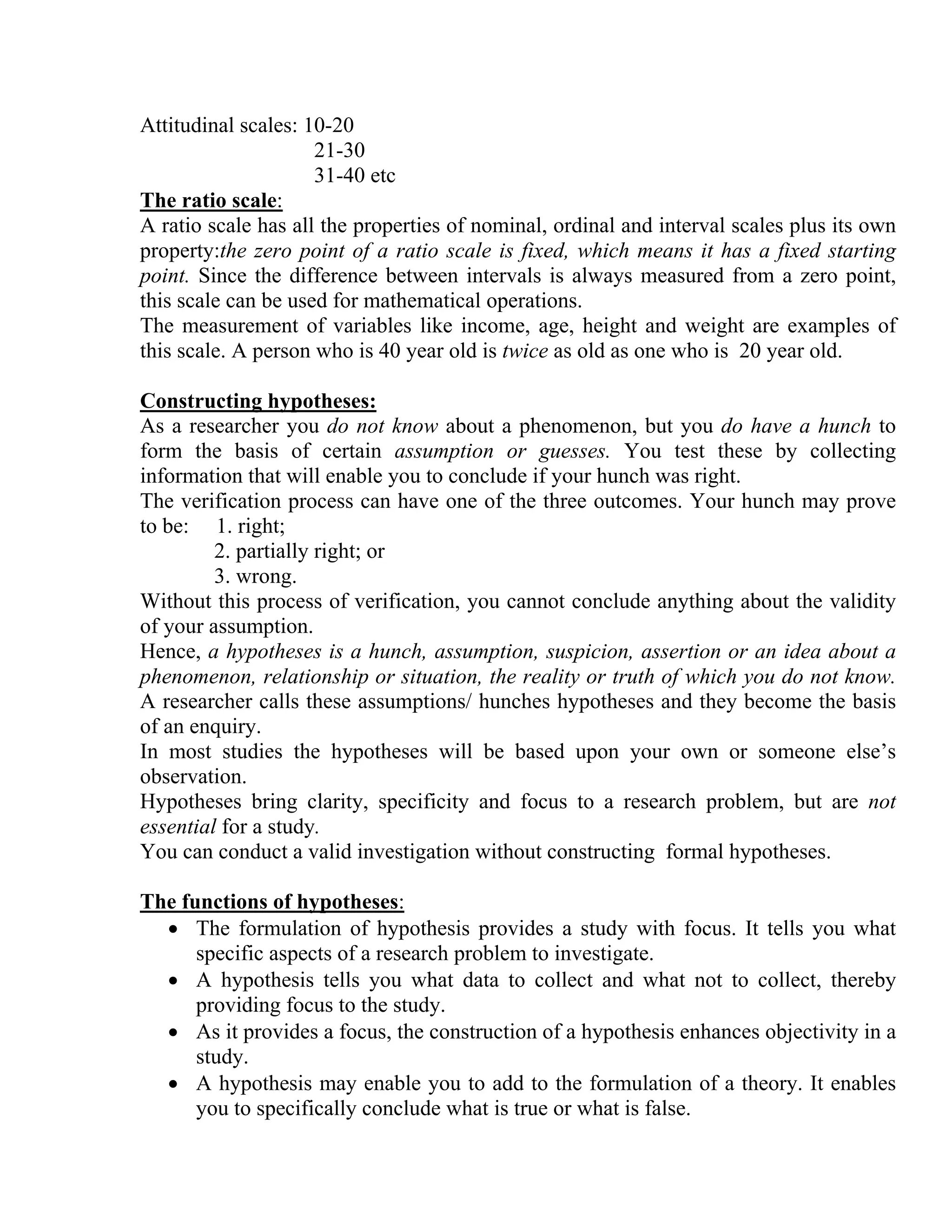 Attitudinal scales: 10-20
21-30
31-40 etc
The ratio scale:
A ratio scale has all the properties of nominal, ordinal and interval scales plus its own
property:the zero point of a ratio scale is fixed, which means it has a fixed starting
point. Since the difference between intervals is always measured from a zero point,
this scale can be used for mathematical operations.
The measurement of variables like income, age, height and weight are examples of
this scale. A person who is 40 year old is twice as old as one who is 20 year old.
Constructing hypotheses:
As a researcher you do not know about a phenomenon, but you do have a hunch to
form the basis of certain assumption or guesses. You test these by collecting
information that will enable you to conclude if your hunch was right.
The verification process can have one of the three outcomes. Your hunch may prove
to be: 1. right;
2. partially right; or
3. wrong.
Without this process of verification, you cannot conclude anything about the validity
of your assumption.
Hence, a hypotheses is a hunch, assumption, suspicion, assertion or an idea about a
phenomenon, relationship or situation, the reality or truth of which you do not know.
A researcher calls these assumptions/ hunches hypotheses and they become the basis
of an enquiry.
In most studies the hypotheses will be based upon your own or someone else’s
observation.
Hypotheses bring clarity, specificity and focus to a research problem, but are not
essential for a study.
You can conduct a valid investigation without constructing formal hypotheses.
The functions of hypotheses:
• The formulation of hypothesis provides a study with focus. It tells you what
specific aspects of a research problem to investigate.
• A hypothesis tells you what data to collect and what not to collect, thereby
providing focus to the study.
• As it provides a focus, the construction of a hypothesis enhances objectivity in a
study.
• A hypothesis may enable you to add to the formulation of a theory. It enables
you to specifically conclude what is true or what is false.

 