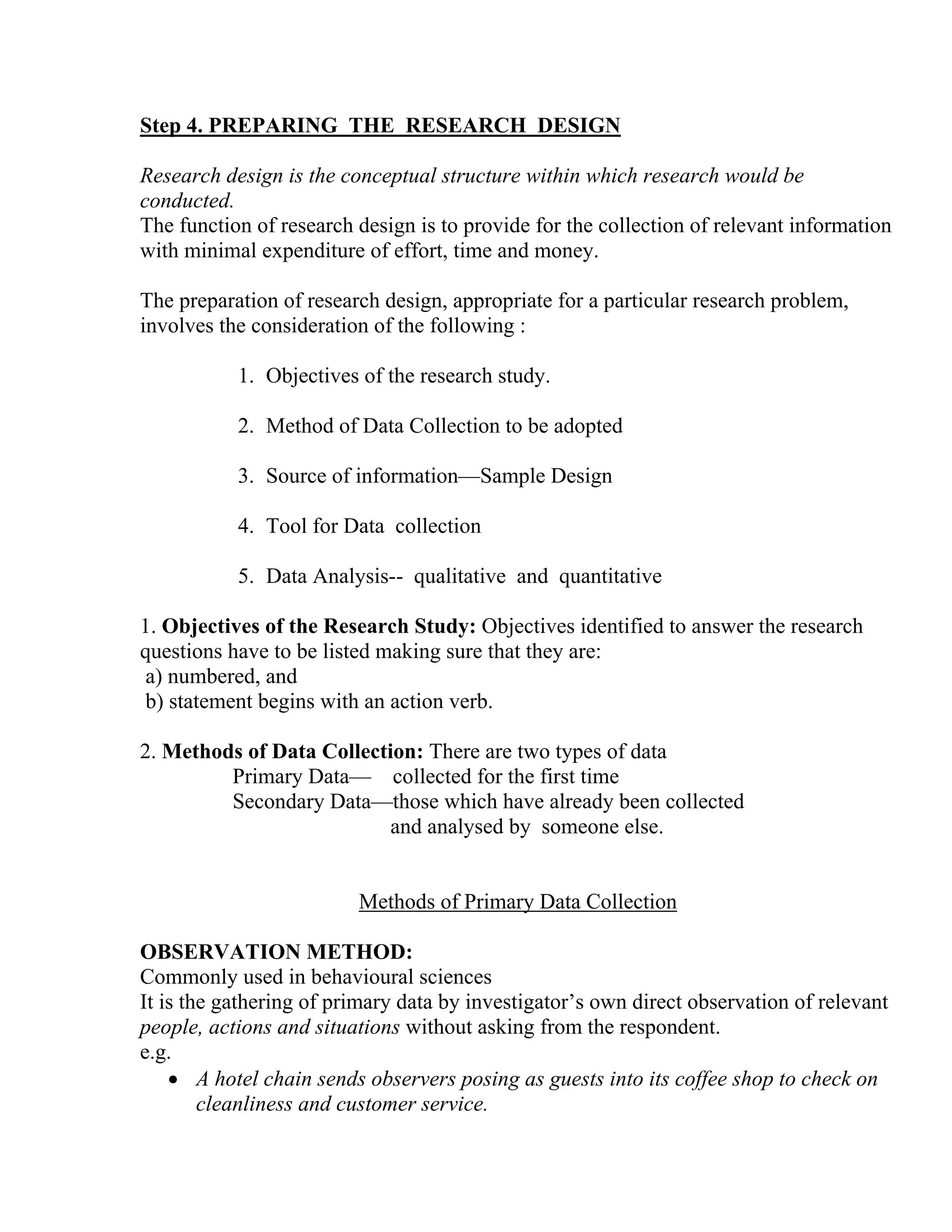 Step 4. PREPARING THE RESEARCH DESIGN
Research design is the conceptual structure within which research would be
conducted.
The function of research design is to provide for the collection of relevant information
with minimal expenditure of effort, time and money.
The preparation of research design, appropriate for a particular research problem,
involves the consideration of the following :
1. Objectives of the research study.
2. Method of Data Collection to be adopted
3. Source of information—Sample Design
4. Tool for Data collection
5. Data Analysis-- qualitative and quantitative
1. Objectives of the Research Study: Objectives identified to answer the research
questions have to be listed making sure that they are:
a) numbered, and
b) statement begins with an action verb.
2. Methods of Data Collection: There are two types of data
Primary Data— collected for the first time
Secondary Data—those which have already been collected
and analysed by someone else.

Methods of Primary Data Collection
OBSERVATION METHOD:
Commonly used in behavioural sciences
It is the gathering of primary data by investigator’s own direct observation of relevant
people, actions and situations without asking from the respondent.
e.g.
• A hotel chain sends observers posing as guests into its coffee shop to check on
cleanliness and customer service.

 