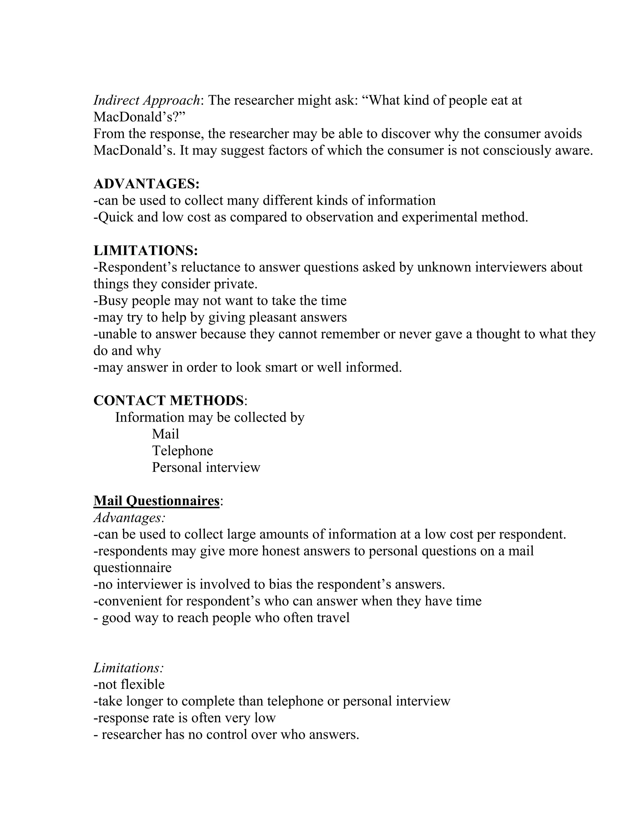 Indirect Approach: The researcher might ask: “What kind of people eat at
MacDonald’s?”
From the response, the researcher may be able to discover why the consumer avoids
MacDonald’s. It may suggest factors of which the consumer is not consciously aware.
ADVANTAGES:
-can be used to collect many different kinds of information
-Quick and low cost as compared to observation and experimental method.
LIMITATIONS:
-Respondent’s reluctance to answer questions asked by unknown interviewers about
things they consider private.
-Busy people may not want to take the time
-may try to help by giving pleasant answers
-unable to answer because they cannot remember or never gave a thought to what they
do and why
-may answer in order to look smart or well informed.
CONTACT METHODS:
Information may be collected by
Mail
Telephone
Personal interview
Mail Questionnaires:
Advantages:
-can be used to collect large amounts of information at a low cost per respondent.
-respondents may give more honest answers to personal questions on a mail
questionnaire
-no interviewer is involved to bias the respondent’s answers.
-convenient for respondent’s who can answer when they have time
- good way to reach people who often travel

Limitations:
-not flexible
-take longer to complete than telephone or personal interview
-response rate is often very low
- researcher has no control over who answers.

 