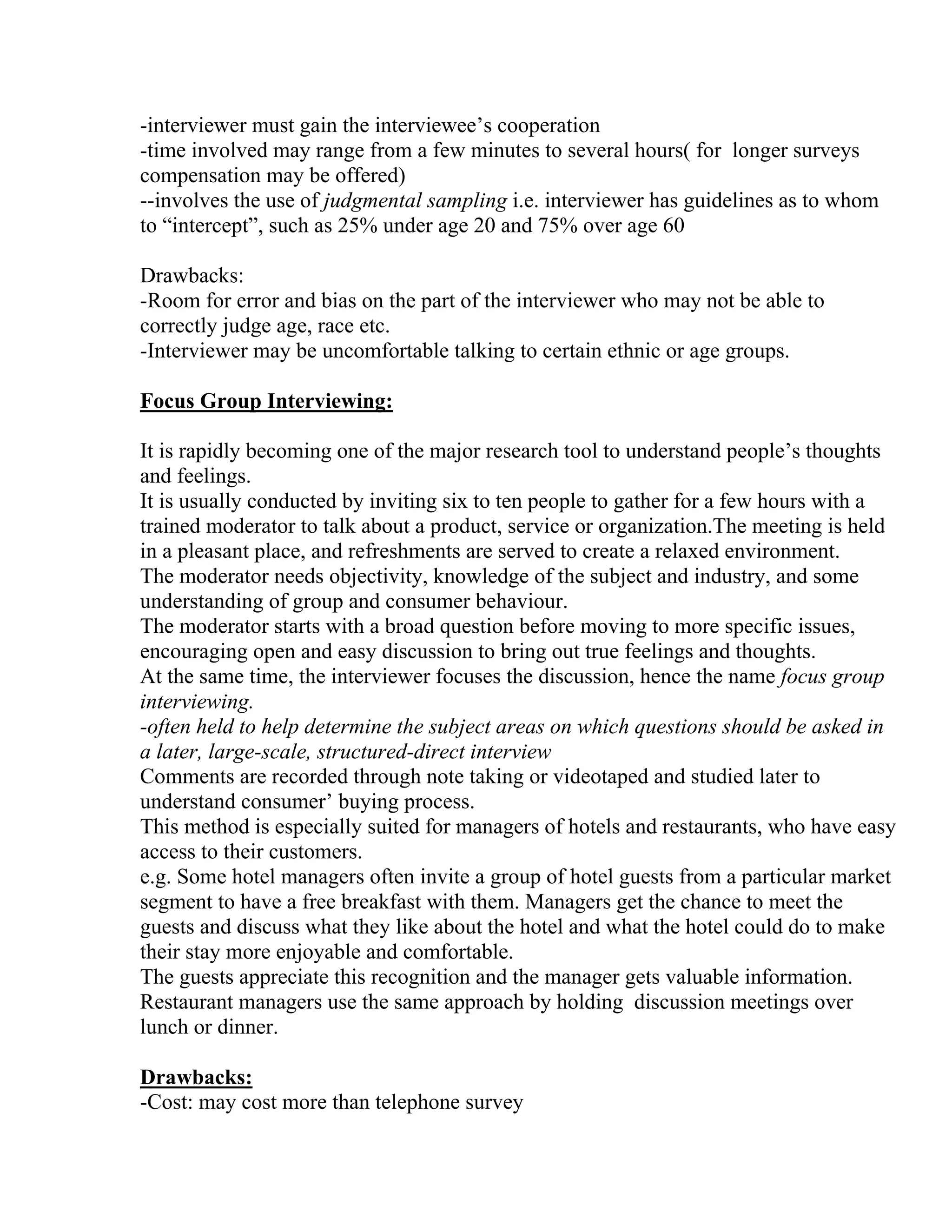 -interviewer must gain the interviewee’s cooperation
-time involved may range from a few minutes to several hours( for longer surveys
compensation may be offered)
--involves the use of judgmental sampling i.e. interviewer has guidelines as to whom
to “intercept”, such as 25% under age 20 and 75% over age 60
Drawbacks:
-Room for error and bias on the part of the interviewer who may not be able to
correctly judge age, race etc.
-Interviewer may be uncomfortable talking to certain ethnic or age groups.
Focus Group Interviewing:
It is rapidly becoming one of the major research tool to understand people’s thoughts
and feelings.
It is usually conducted by inviting six to ten people to gather for a few hours with a
trained moderator to talk about a product, service or organization.The meeting is held
in a pleasant place, and refreshments are served to create a relaxed environment.
The moderator needs objectivity, knowledge of the subject and industry, and some
understanding of group and consumer behaviour.
The moderator starts with a broad question before moving to more specific issues,
encouraging open and easy discussion to bring out true feelings and thoughts.
At the same time, the interviewer focuses the discussion, hence the name focus group
interviewing.
-often held to help determine the subject areas on which questions should be asked in
a later, large-scale, structured-direct interview
Comments are recorded through note taking or videotaped and studied later to
understand consumer’ buying process.
This method is especially suited for managers of hotels and restaurants, who have easy
access to their customers.
e.g. Some hotel managers often invite a group of hotel guests from a particular market
segment to have a free breakfast with them. Managers get the chance to meet the
guests and discuss what they like about the hotel and what the hotel could do to make
their stay more enjoyable and comfortable.
The guests appreciate this recognition and the manager gets valuable information.
Restaurant managers use the same approach by holding discussion meetings over
lunch or dinner.
Drawbacks:
-Cost: may cost more than telephone survey

 