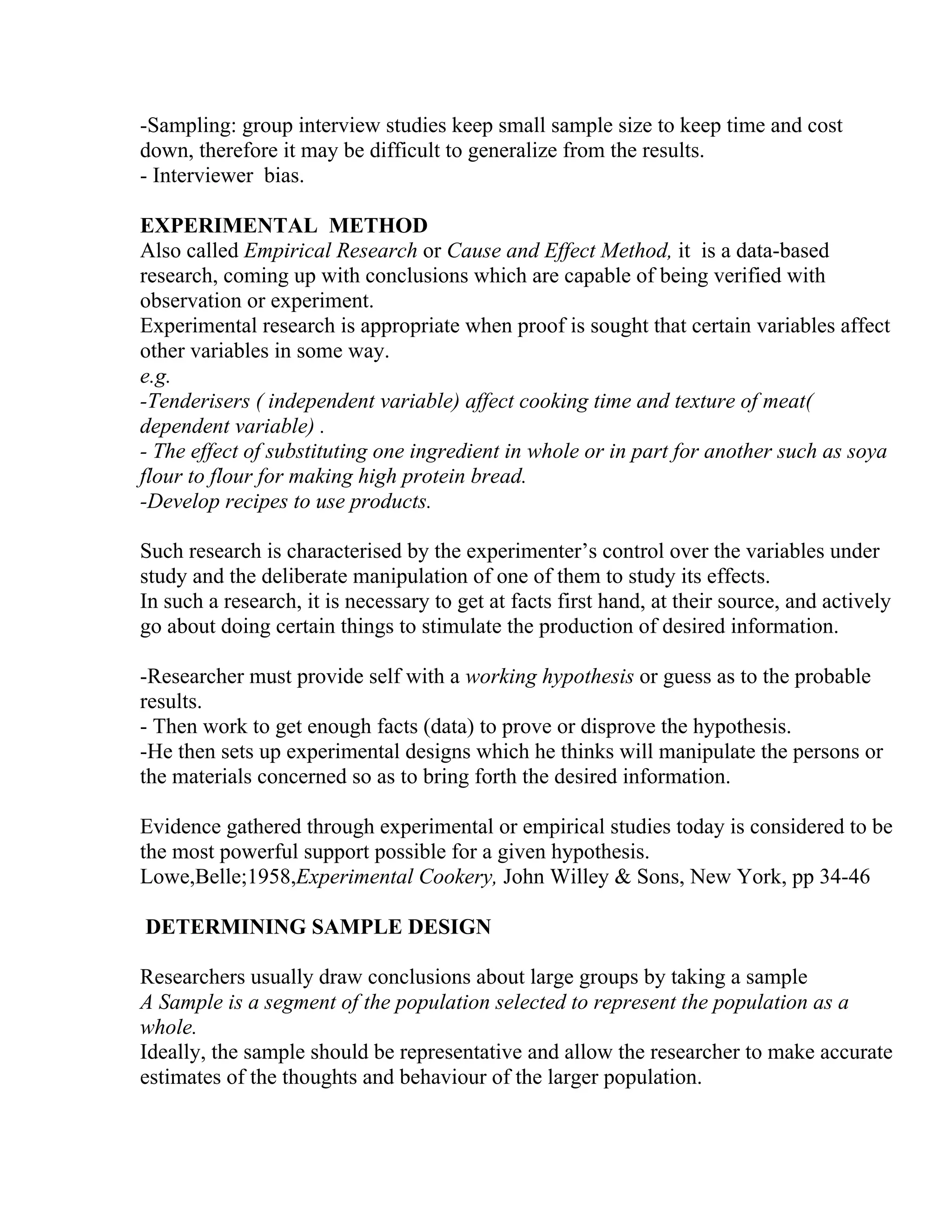 -Sampling: group interview studies keep small sample size to keep time and cost
down, therefore it may be difficult to generalize from the results.
- Interviewer bias.
EXPERIMENTAL METHOD
Also called Empirical Research or Cause and Effect Method, it is a data-based
research, coming up with conclusions which are capable of being verified with
observation or experiment.
Experimental research is appropriate when proof is sought that certain variables affect
other variables in some way.
e.g.
-Tenderisers ( independent variable) affect cooking time and texture of meat(
dependent variable) .
- The effect of substituting one ingredient in whole or in part for another such as soya
flour to flour for making high protein bread.
-Develop recipes to use products.
Such research is characterised by the experimenter’s control over the variables under
study and the deliberate manipulation of one of them to study its effects.
In such a research, it is necessary to get at facts first hand, at their source, and actively
go about doing certain things to stimulate the production of desired information.
-Researcher must provide self with a working hypothesis or guess as to the probable
results.
- Then work to get enough facts (data) to prove or disprove the hypothesis.
-He then sets up experimental designs which he thinks will manipulate the persons or
the materials concerned so as to bring forth the desired information.
Evidence gathered through experimental or empirical studies today is considered to be
the most powerful support possible for a given hypothesis.
Lowe,Belle;1958,Experimental Cookery, John Willey & Sons, New York, pp 34-46
DETERMINING SAMPLE DESIGN
Researchers usually draw conclusions about large groups by taking a sample
A Sample is a segment of the population selected to represent the population as a
whole.
Ideally, the sample should be representative and allow the researcher to make accurate
estimates of the thoughts and behaviour of the larger population.

 