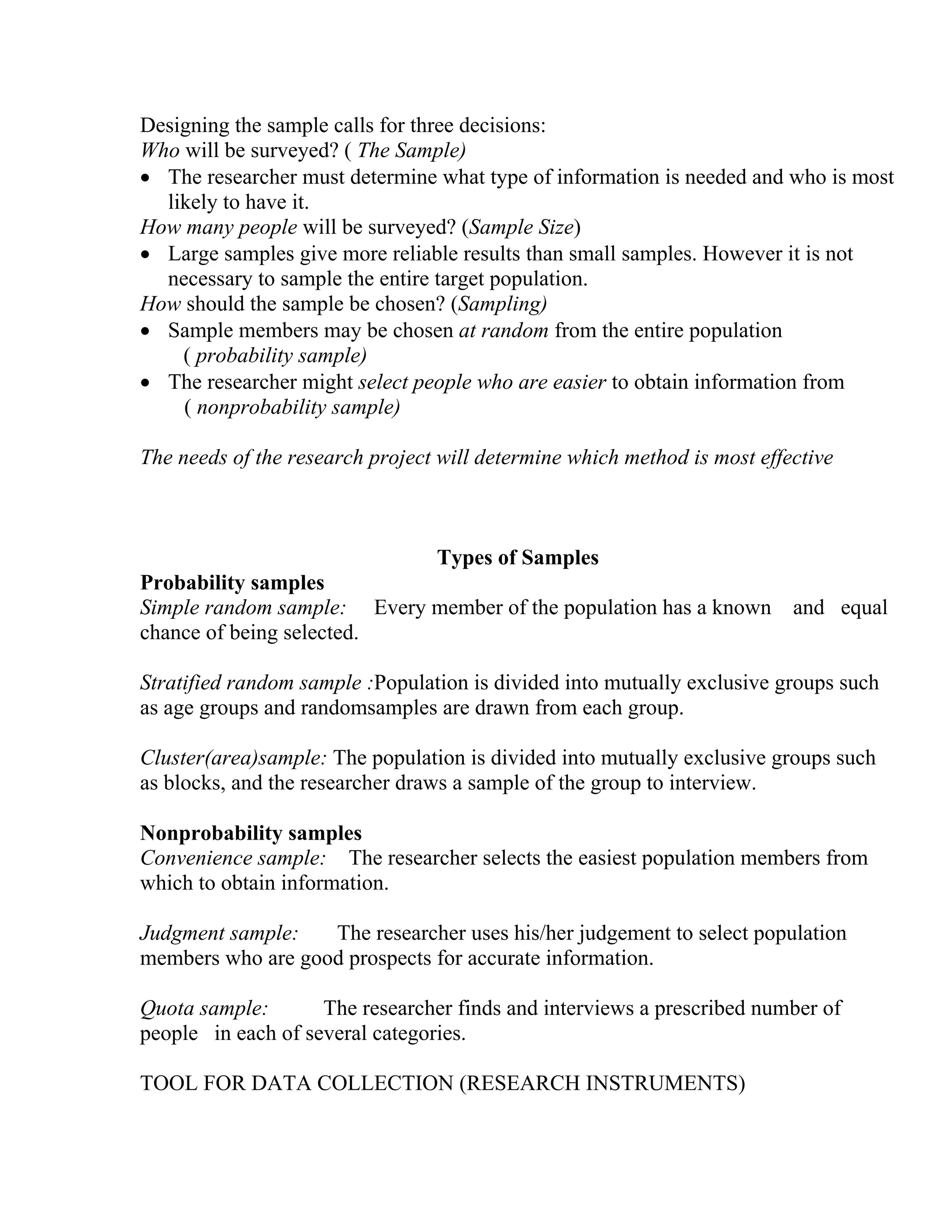 Designing the sample calls for three decisions:
Who will be surveyed? ( The Sample)
• The researcher must determine what type of information is needed and who is most
likely to have it.
How many people will be surveyed? (Sample Size)
• Large samples give more reliable results than small samples. However it is not
necessary to sample the entire target population.
How should the sample be chosen? (Sampling)
• Sample members may be chosen at random from the entire population
( probability sample)
• The researcher might select people who are easier to obtain information from
( nonprobability sample)
The needs of the research project will determine which method is most effective

Types of Samples
Probability samples
Simple random sample: Every member of the population has a known
chance of being selected.

and equal

Stratified random sample :Population is divided into mutually exclusive groups such
as age groups and randomsamples are drawn from each group.
Cluster(area)sample: The population is divided into mutually exclusive groups such
as blocks, and the researcher draws a sample of the group to interview.
Nonprobability samples
Convenience sample: The researcher selects the easiest population members from
which to obtain information.
Judgment sample:
The researcher uses his/her judgement to select population
members who are good prospects for accurate information.
Quota sample:
The researcher finds and interviews a prescribed number of
people in each of several categories.
TOOL FOR DATA COLLECTION (RESEARCH INSTRUMENTS)

 