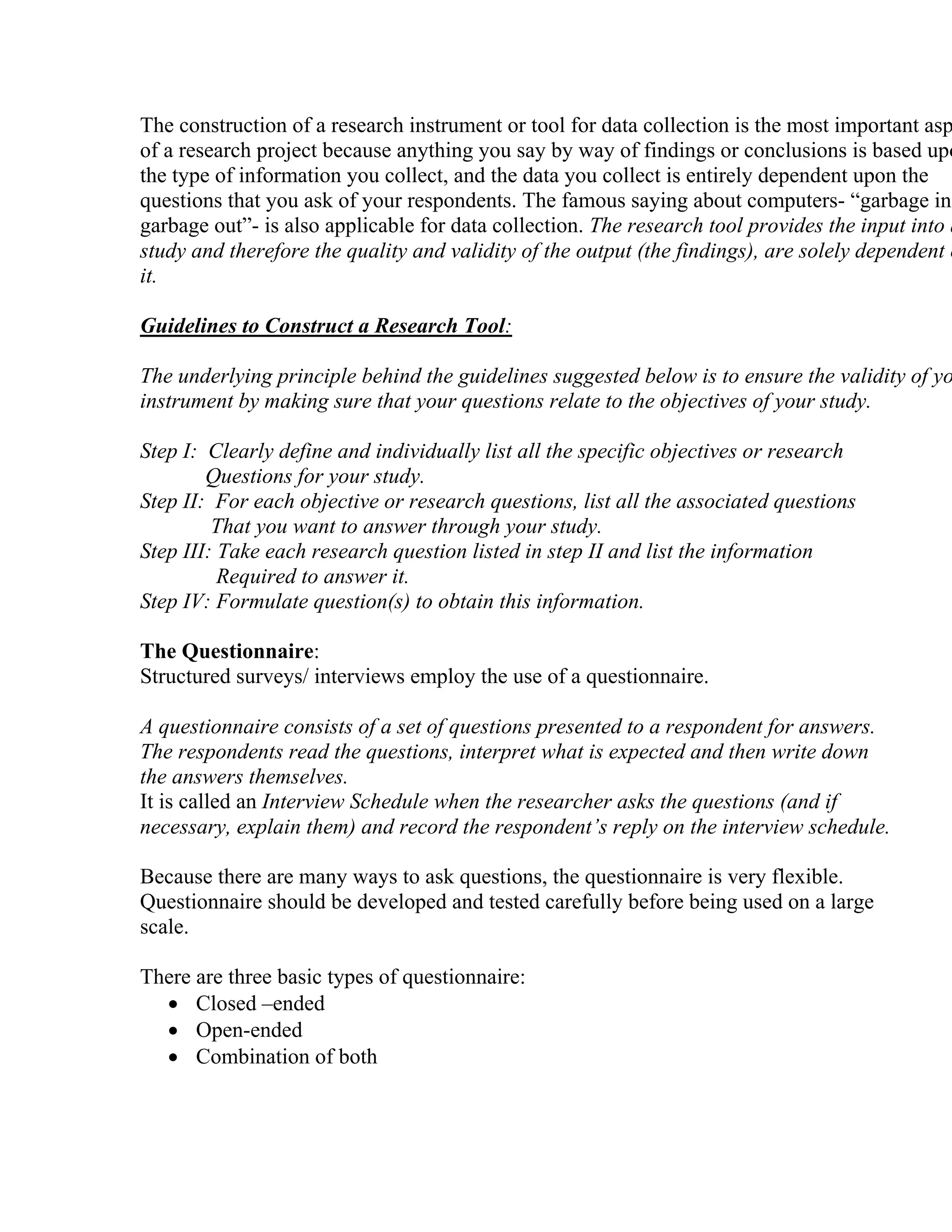 The construction of a research instrument or tool for data collection is the most important asp
of a research project because anything you say by way of findings or conclusions is based upo
the type of information you collect, and the data you collect is entirely dependent upon the
questions that you ask of your respondents. The famous saying about computers- “garbage in
garbage out”- is also applicable for data collection. The research tool provides the input into a
study and therefore the quality and validity of the output (the findings), are solely dependent o
it.
Guidelines to Construct a Research Tool:

The underlying principle behind the guidelines suggested below is to ensure the validity of yo
instrument by making sure that your questions relate to the objectives of your study.
Step I: Clearly define and individually list all the specific objectives or research
Questions for your study.
Step II: For each objective or research questions, list all the associated questions
That you want to answer through your study.
Step III: Take each research question listed in step II and list the information
Required to answer it.
Step IV: Formulate question(s) to obtain this information.
The Questionnaire:
Structured surveys/ interviews employ the use of a questionnaire.
A questionnaire consists of a set of questions presented to a respondent for answers.
The respondents read the questions, interpret what is expected and then write down
the answers themselves.
It is called an Interview Schedule when the researcher asks the questions (and if
necessary, explain them) and record the respondent’s reply on the interview schedule.
Because there are many ways to ask questions, the questionnaire is very flexible.
Questionnaire should be developed and tested carefully before being used on a large
scale.
There are three basic types of questionnaire:
• Closed –ended
• Open-ended
• Combination of both

 
