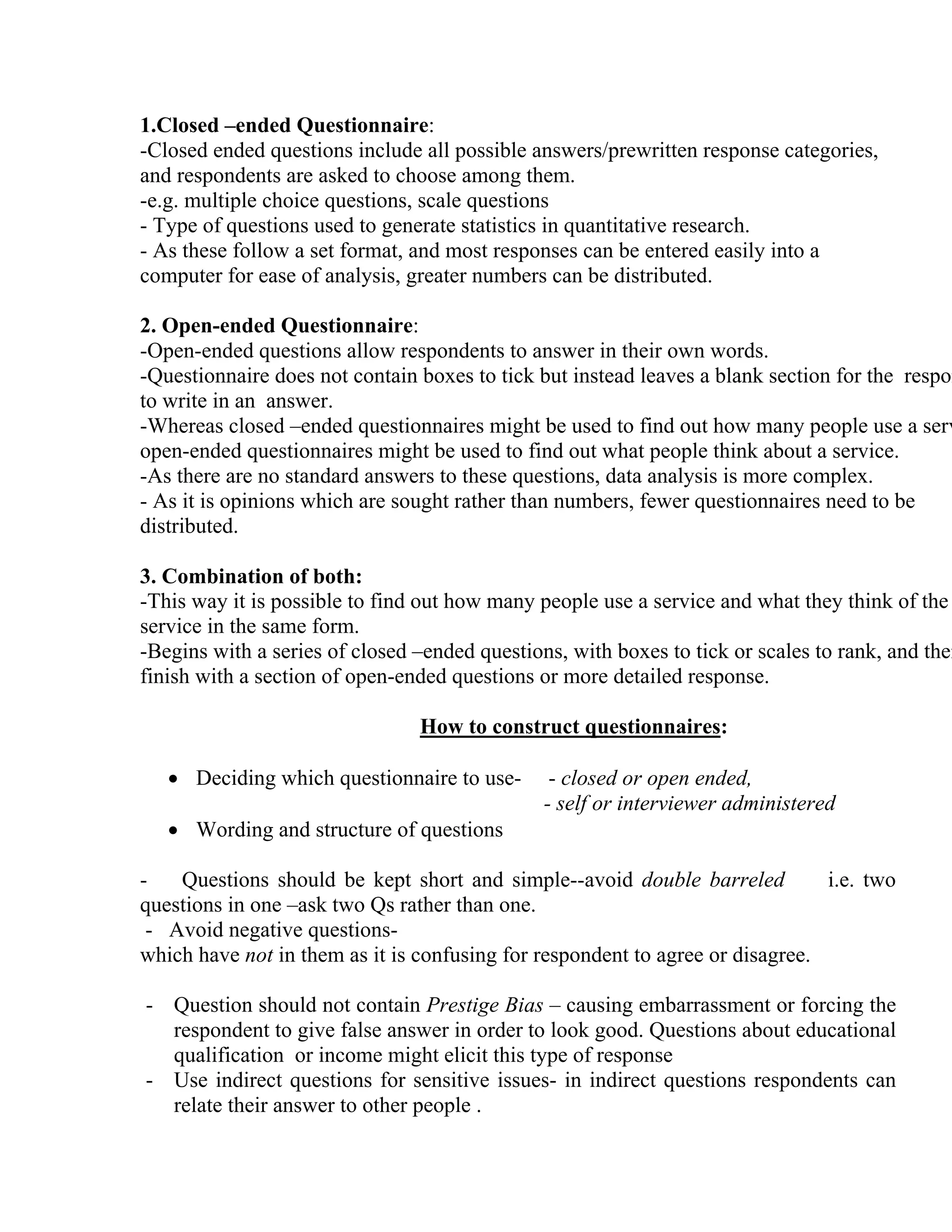 1.Closed –ended Questionnaire:
-Closed ended questions include all possible answers/prewritten response categories,
and respondents are asked to choose among them.
-e.g. multiple choice questions, scale questions
- Type of questions used to generate statistics in quantitative research.
- As these follow a set format, and most responses can be entered easily into a
computer for ease of analysis, greater numbers can be distributed.

2. Open-ended Questionnaire:
-Open-ended questions allow respondents to answer in their own words.
-Questionnaire does not contain boxes to tick but instead leaves a blank section for the respon
to write in an answer.
-Whereas closed –ended questionnaires might be used to find out how many people use a serv
open-ended questionnaires might be used to find out what people think about a service.
-As there are no standard answers to these questions, data analysis is more complex.
- As it is opinions which are sought rather than numbers, fewer questionnaires need to be
distributed.

3. Combination of both:
-This way it is possible to find out how many people use a service and what they think of the
service in the same form.
-Begins with a series of closed –ended questions, with boxes to tick or scales to rank, and then
finish with a section of open-ended questions or more detailed response.
How to construct questionnaires:
• Deciding which questionnaire to use• Wording and structure of questions

- closed or open ended,
- self or interviewer administered

Questions should be kept short and simple--avoid double barreled
i.e. two
questions in one –ask two Qs rather than one.
- Avoid negative questionswhich have not in them as it is confusing for respondent to agree or disagree.
- Question should not contain Prestige Bias – causing embarrassment or forcing the
respondent to give false answer in order to look good. Questions about educational
qualification or income might elicit this type of response
- Use indirect questions for sensitive issues- in indirect questions respondents can
relate their answer to other people .

 