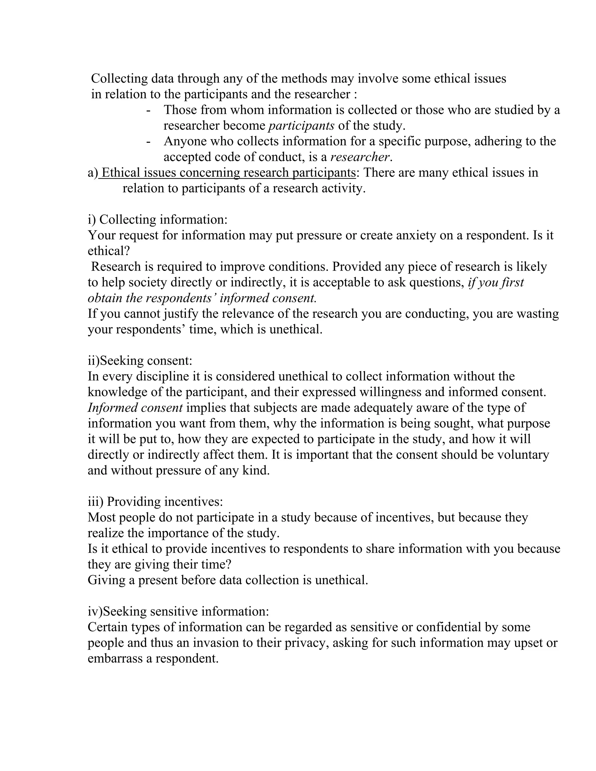 Collecting data through any of the methods may involve some ethical issues
in relation to the participants and the researcher :
- Those from whom information is collected or those who are studied by a
researcher become participants of the study.
- Anyone who collects information for a specific purpose, adhering to the
accepted code of conduct, is a researcher.
a) Ethical issues concerning research participants: There are many ethical issues in
relation to participants of a research activity.
i) Collecting information:
Your request for information may put pressure or create anxiety on a respondent. Is it
ethical?
Research is required to improve conditions. Provided any piece of research is likely
to help society directly or indirectly, it is acceptable to ask questions, if you first
obtain the respondents’ informed consent.
If you cannot justify the relevance of the research you are conducting, you are wasting
your respondents’ time, which is unethical.
ii)Seeking consent:
In every discipline it is considered unethical to collect information without the
knowledge of the participant, and their expressed willingness and informed consent.
Informed consent implies that subjects are made adequately aware of the type of
information you want from them, why the information is being sought, what purpose
it will be put to, how they are expected to participate in the study, and how it will
directly or indirectly affect them. It is important that the consent should be voluntary
and without pressure of any kind.
iii) Providing incentives:
Most people do not participate in a study because of incentives, but because they
realize the importance of the study.
Is it ethical to provide incentives to respondents to share information with you because
they are giving their time?
Giving a present before data collection is unethical.
iv)Seeking sensitive information:
Certain types of information can be regarded as sensitive or confidential by some
people and thus an invasion to their privacy, asking for such information may upset or
embarrass a respondent.

 