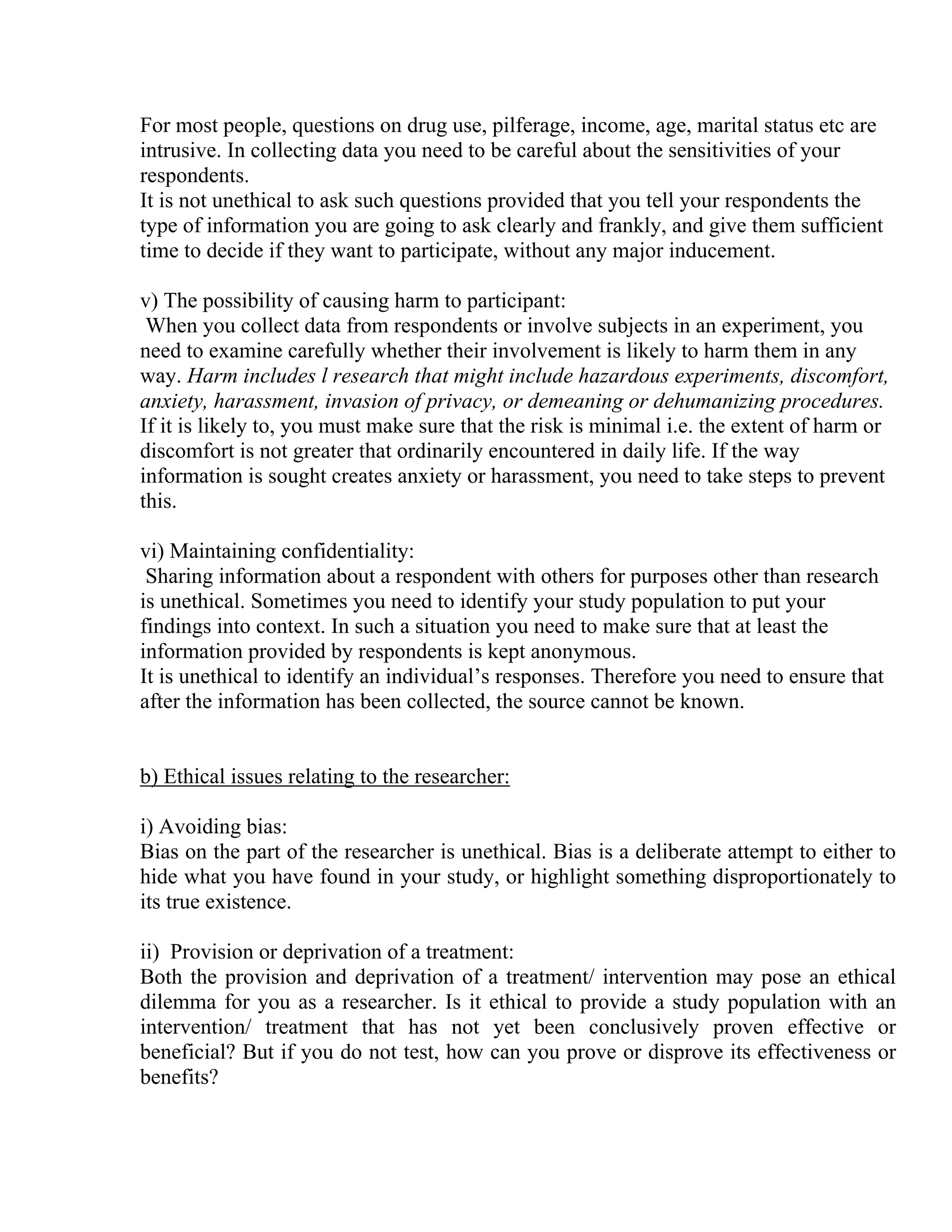 For most people, questions on drug use, pilferage, income, age, marital status etc are
intrusive. In collecting data you need to be careful about the sensitivities of your
respondents.
It is not unethical to ask such questions provided that you tell your respondents the
type of information you are going to ask clearly and frankly, and give them sufficient
time to decide if they want to participate, without any major inducement.
v) The possibility of causing harm to participant:
When you collect data from respondents or involve subjects in an experiment, you
need to examine carefully whether their involvement is likely to harm them in any
way. Harm includes l research that might include hazardous experiments, discomfort,
anxiety, harassment, invasion of privacy, or demeaning or dehumanizing procedures.
If it is likely to, you must make sure that the risk is minimal i.e. the extent of harm or
discomfort is not greater that ordinarily encountered in daily life. If the way
information is sought creates anxiety or harassment, you need to take steps to prevent
this.
vi) Maintaining confidentiality:
Sharing information about a respondent with others for purposes other than research
is unethical. Sometimes you need to identify your study population to put your
findings into context. In such a situation you need to make sure that at least the
information provided by respondents is kept anonymous.
It is unethical to identify an individual’s responses. Therefore you need to ensure that
after the information has been collected, the source cannot be known.

b) Ethical issues relating to the researcher:
i) Avoiding bias:
Bias on the part of the researcher is unethical. Bias is a deliberate attempt to either to
hide what you have found in your study, or highlight something disproportionately to
its true existence.
ii) Provision or deprivation of a treatment:
Both the provision and deprivation of a treatment/ intervention may pose an ethical
dilemma for you as a researcher. Is it ethical to provide a study population with an
intervention/ treatment that has not yet been conclusively proven effective or
beneficial? But if you do not test, how can you prove or disprove its effectiveness or
benefits?

 