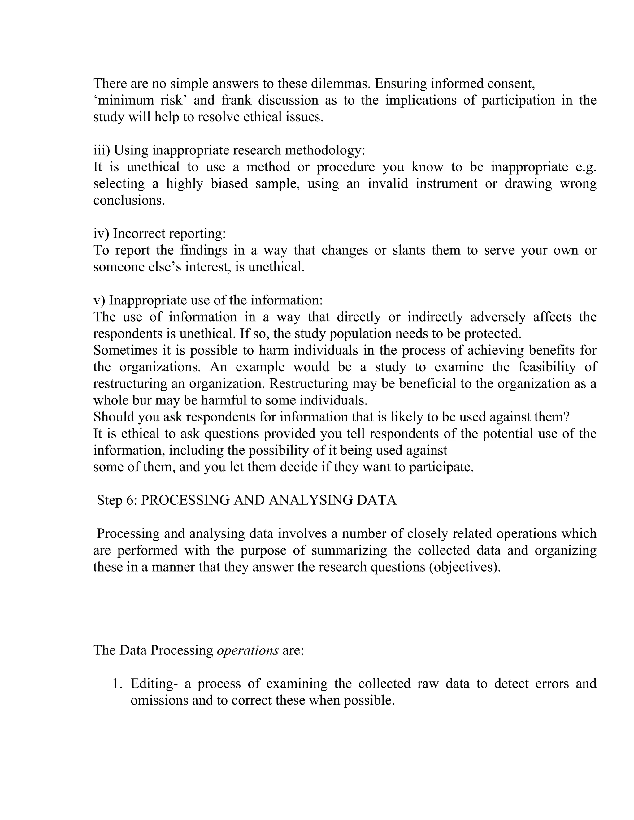 There are no simple answers to these dilemmas. Ensuring informed consent,
‘minimum risk’ and frank discussion as to the implications of participation in the
study will help to resolve ethical issues.
iii) Using inappropriate research methodology:
It is unethical to use a method or procedure you know to be inappropriate e.g.
selecting a highly biased sample, using an invalid instrument or drawing wrong
conclusions.
iv) Incorrect reporting:
To report the findings in a way that changes or slants them to serve your own or
someone else’s interest, is unethical.
v) Inappropriate use of the information:
The use of information in a way that directly or indirectly adversely affects the
respondents is unethical. If so, the study population needs to be protected.
Sometimes it is possible to harm individuals in the process of achieving benefits for
the organizations. An example would be a study to examine the feasibility of
restructuring an organization. Restructuring may be beneficial to the organization as a
whole bur may be harmful to some individuals.
Should you ask respondents for information that is likely to be used against them?
It is ethical to ask questions provided you tell respondents of the potential use of the
information, including the possibility of it being used against
some of them, and you let them decide if they want to participate.
Step 6: PROCESSING AND ANALYSING DATA
Processing and analysing data involves a number of closely related operations which
are performed with the purpose of summarizing the collected data and organizing
these in a manner that they answer the research questions (objectives).

The Data Processing operations are:
1. Editing- a process of examining the collected raw data to detect errors and
omissions and to correct these when possible.

 