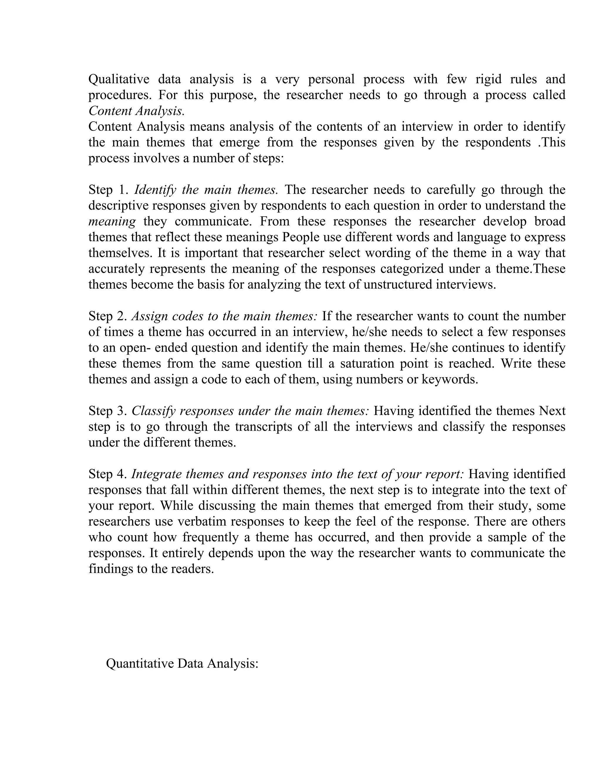 Qualitative data analysis is a very personal process with few rigid rules and
procedures. For this purpose, the researcher needs to go through a process called
Content Analysis.
Content Analysis means analysis of the contents of an interview in order to identify
the main themes that emerge from the responses given by the respondents .This
process involves a number of steps:
Step 1. Identify the main themes. The researcher needs to carefully go through the
descriptive responses given by respondents to each question in order to understand the
meaning they communicate. From these responses the researcher develop broad
themes that reflect these meanings People use different words and language to express
themselves. It is important that researcher select wording of the theme in a way that
accurately represents the meaning of the responses categorized under a theme.These
themes become the basis for analyzing the text of unstructured interviews.
Step 2. Assign codes to the main themes: If the researcher wants to count the number
of times a theme has occurred in an interview, he/she needs to select a few responses
to an open- ended question and identify the main themes. He/she continues to identify
these themes from the same question till a saturation point is reached. Write these
themes and assign a code to each of them, using numbers or keywords.
Step 3. Classify responses under the main themes: Having identified the themes Next
step is to go through the transcripts of all the interviews and classify the responses
under the different themes.
Step 4. Integrate themes and responses into the text of your report: Having identified
responses that fall within different themes, the next step is to integrate into the text of
your report. While discussing the main themes that emerged from their study, some
researchers use verbatim responses to keep the feel of the response. There are others
who count how frequently a theme has occurred, and then provide a sample of the
responses. It entirely depends upon the way the researcher wants to communicate the
findings to the readers.

Quantitative Data Analysis:

 