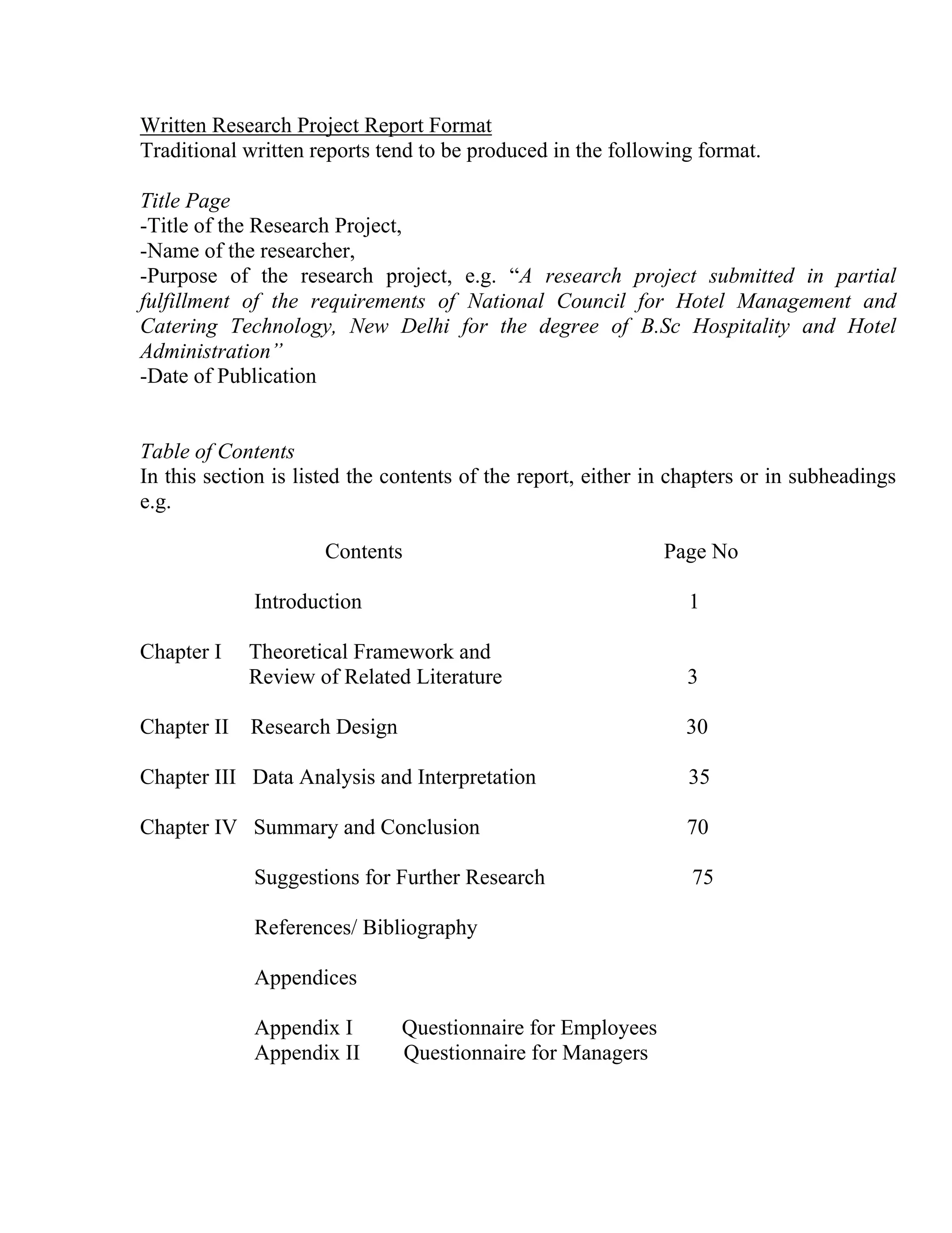 Written Research Project Report Format
Traditional written reports tend to be produced in the following format.
Title Page
-Title of the Research Project,
-Name of the researcher,
-Purpose of the research project, e.g. “A research project submitted in partial
fulfillment of the requirements of National Council for Hotel Management and
Catering Technology, New Delhi for the degree of B.Sc Hospitality and Hotel
Administration”
-Date of Publication

Table of Contents
In this section is listed the contents of the report, either in chapters or in subheadings
e.g.
Contents

Page No

Introduction
Chapter I

Chapter II

1

Theoretical Framework and
Review of Related Literature

3

Research Design

30

Chapter III Data Analysis and Interpretation

35

Chapter IV Summary and Conclusion

70

Suggestions for Further Research
References/ Bibliography
Appendices
Appendix I
Appendix II

Questionnaire for Employees
Questionnaire for Managers

75

 