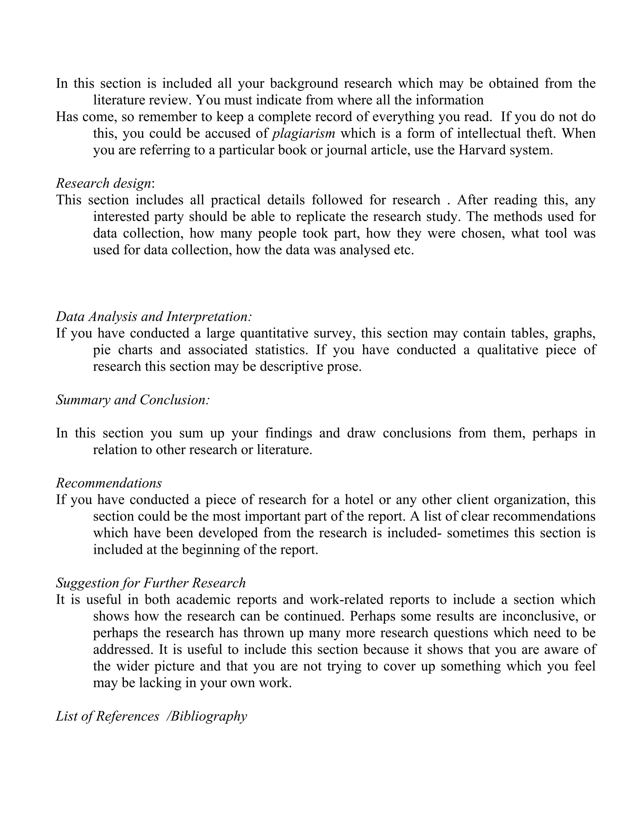In this section is included all your background research which may be obtained from the
literature review. You must indicate from where all the information
Has come, so remember to keep a complete record of everything you read. If you do not do
this, you could be accused of plagiarism which is a form of intellectual theft. When
you are referring to a particular book or journal article, use the Harvard system.
Research design:
This section includes all practical details followed for research . After reading this, any
interested party should be able to replicate the research study. The methods used for
data collection, how many people took part, how they were chosen, what tool was
used for data collection, how the data was analysed etc.

Data Analysis and Interpretation:
If you have conducted a large quantitative survey, this section may contain tables, graphs,
pie charts and associated statistics. If you have conducted a qualitative piece of
research this section may be descriptive prose.
Summary and Conclusion:
In this section you sum up your findings and draw conclusions from them, perhaps in
relation to other research or literature.
Recommendations
If you have conducted a piece of research for a hotel or any other client organization, this
section could be the most important part of the report. A list of clear recommendations
which have been developed from the research is included- sometimes this section is
included at the beginning of the report.
Suggestion for Further Research
It is useful in both academic reports and work-related reports to include a section which
shows how the research can be continued. Perhaps some results are inconclusive, or
perhaps the research has thrown up many more research questions which need to be
addressed. It is useful to include this section because it shows that you are aware of
the wider picture and that you are not trying to cover up something which you feel
may be lacking in your own work.
List of References /Bibliography

 