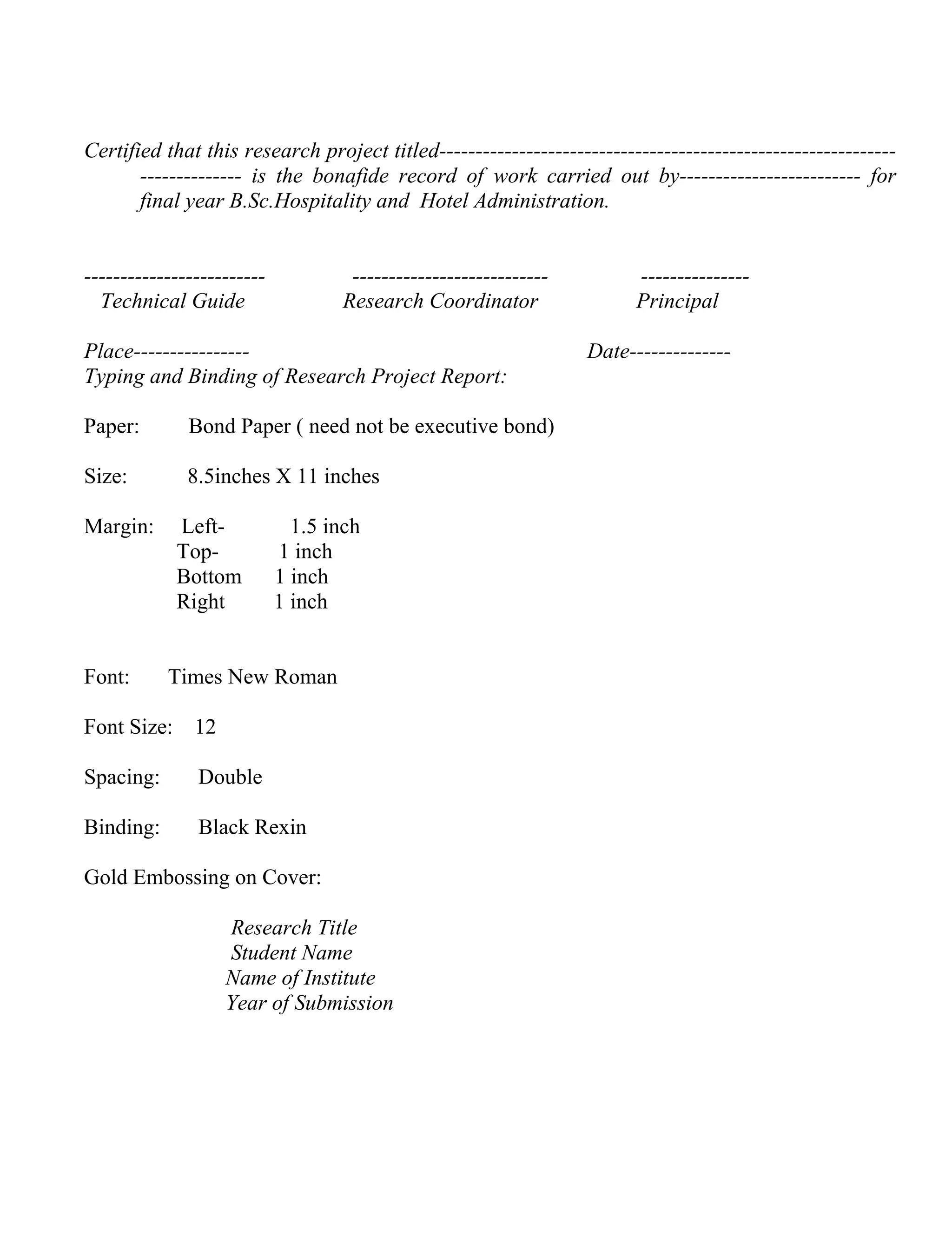 Certified that this research project titled---------------------------------------------------------------------------- is the bonafide record of work carried out by------------------------- for
final year B.Sc.Hospitality and Hotel Administration.

------------------------Technical Guide

--------------------------Research Coordinator

Place---------------Typing and Binding of Research Project Report:
Paper:

Bond Paper ( need not be executive bond)

Size:

8.5inches X 11 inches

Margin:

Font:

LeftTopBottom
Right

1.5 inch
1 inch
1 inch
1 inch

Times New Roman

Font Size: 12
Spacing:

Double

Binding:

Black Rexin

Gold Embossing on Cover:
Research Title
Student Name
Name of Institute
Year of Submission

--------------Principal
Date--------------

 