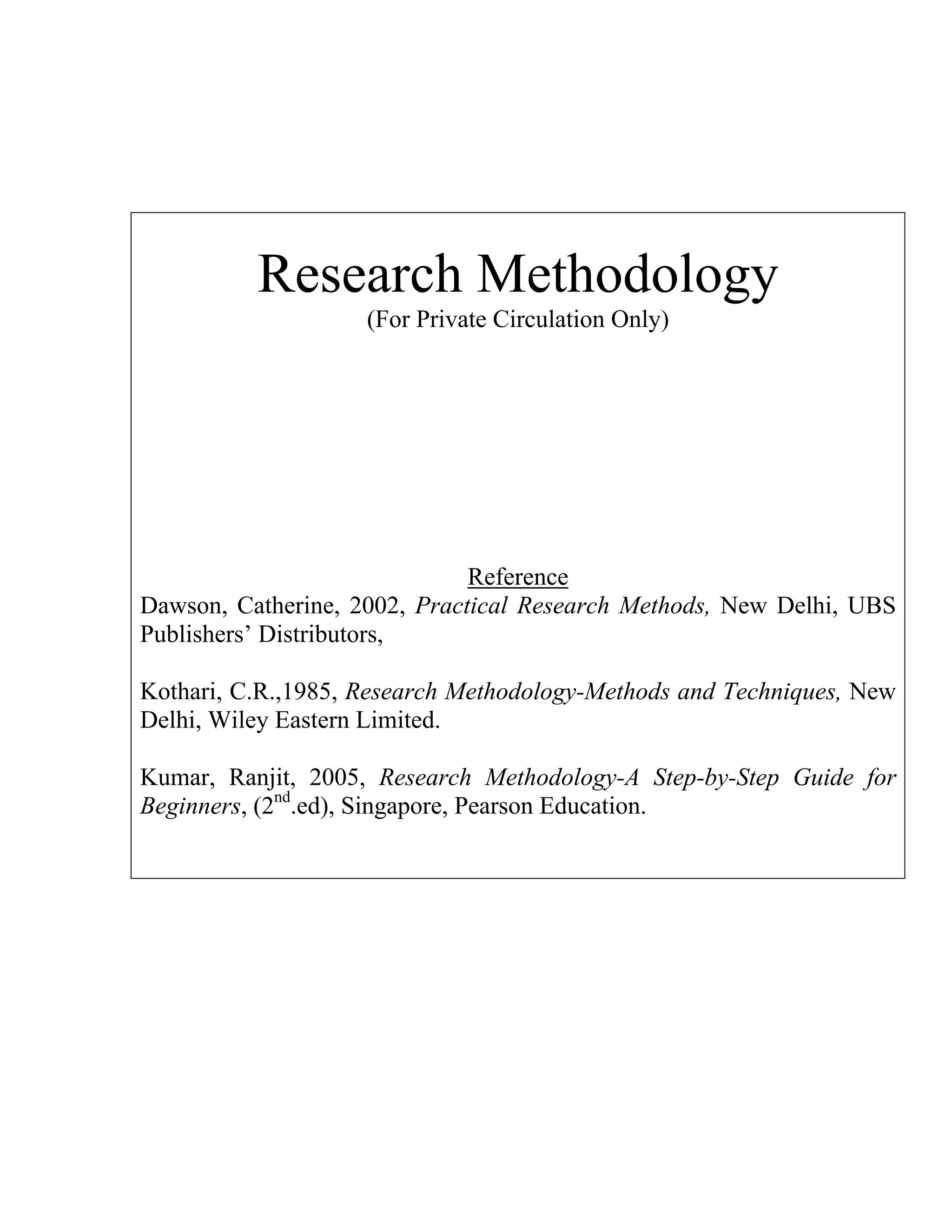 Research Methodology
(For Private Circulation Only)

Reference
Dawson, Catherine, 2002, Practical Research Methods, New Delhi, UBS
Publishers’ Distributors,
Kothari, C.R.,1985, Research Methodology-Methods and Techniques, New
Delhi, Wiley Eastern Limited.
Kumar, Ranjit, 2005, Research Methodology-A Step-by-Step Guide for
Beginners, (2nd.ed), Singapore, Pearson Education.

 
