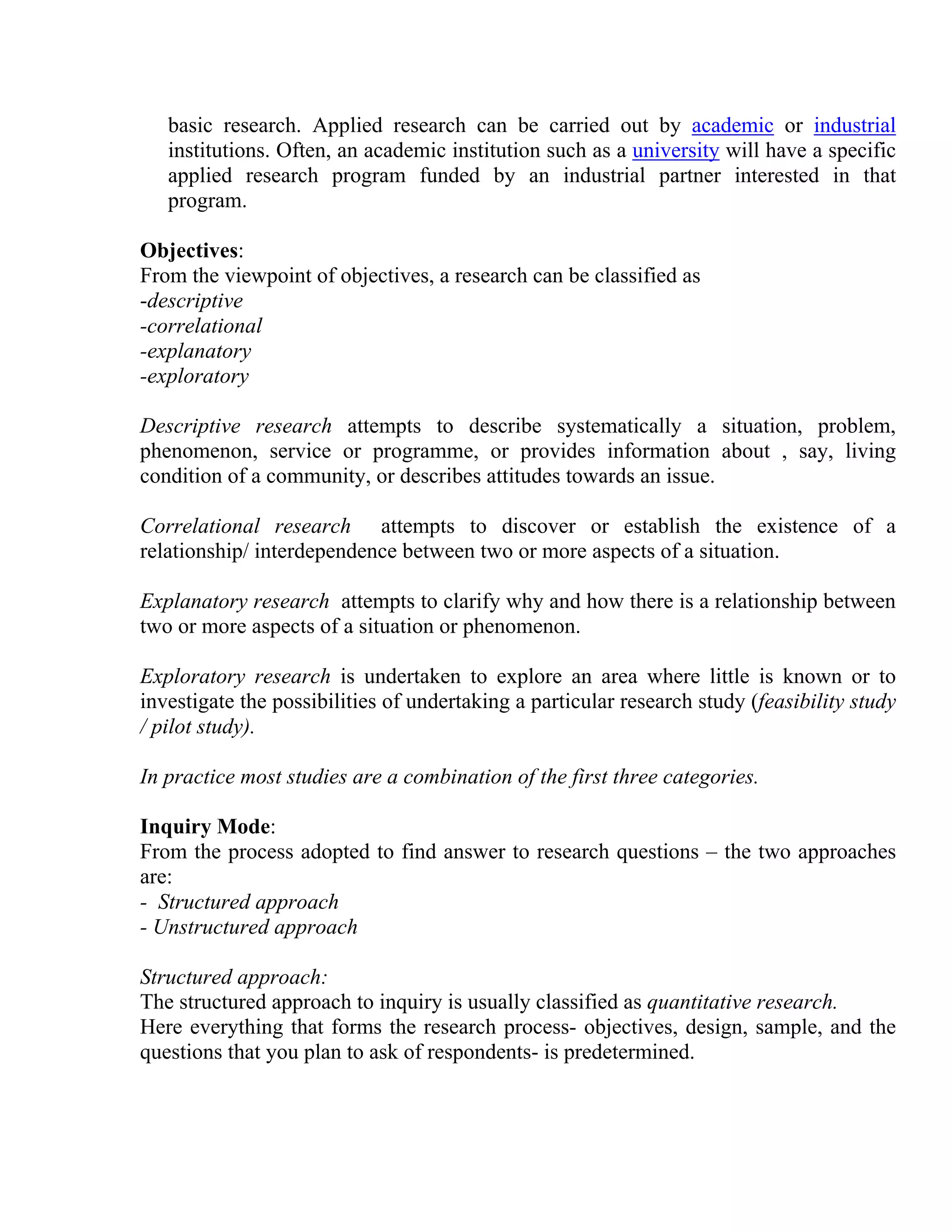 basic research. Applied research can be carried out by academic or industrial
institutions. Often, an academic institution such as a university will have a specific
applied research program funded by an industrial partner interested in that
program.
Objectives:
From the viewpoint of objectives, a research can be classified as
-descriptive
-correlational
-explanatory
-exploratory
Descriptive research attempts to describe systematically a situation, problem,
phenomenon, service or programme, or provides information about , say, living
condition of a community, or describes attitudes towards an issue.
Correlational research attempts to discover or establish the existence of a
relationship/ interdependence between two or more aspects of a situation.
Explanatory research attempts to clarify why and how there is a relationship between
two or more aspects of a situation or phenomenon.
Exploratory research is undertaken to explore an area where little is known or to
investigate the possibilities of undertaking a particular research study (feasibility study
/ pilot study).
In practice most studies are a combination of the first three categories.
Inquiry Mode:
From the process adopted to find answer to research questions – the two approaches
are:
- Structured approach
- Unstructured approach
Structured approach:
The structured approach to inquiry is usually classified as quantitative research.
Here everything that forms the research process- objectives, design, sample, and the
questions that you plan to ask of respondents- is predetermined.

 