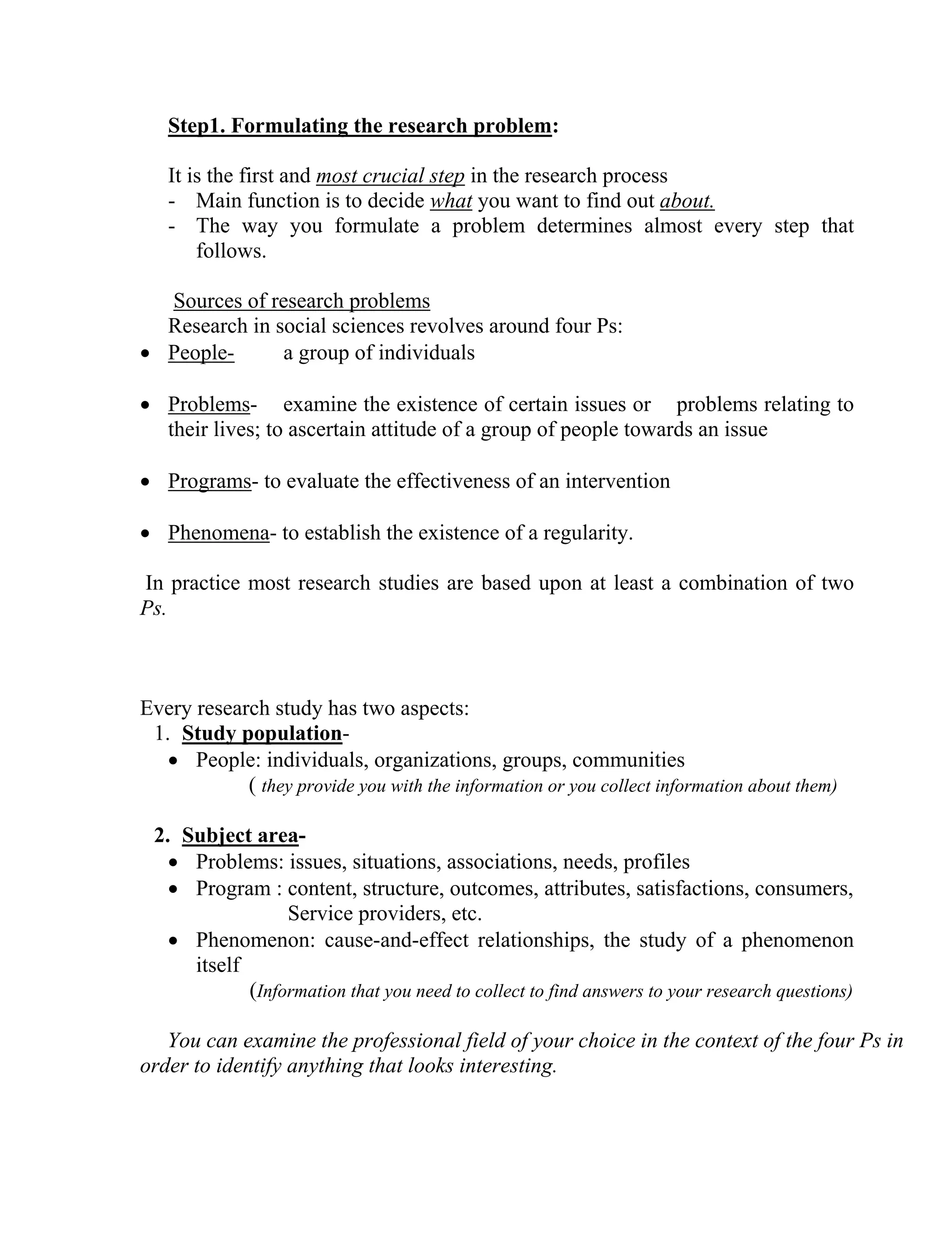 Step1. Formulating the research problem:
It is the first and most crucial step in the research process
- Main function is to decide what you want to find out about.
- The way you formulate a problem determines almost every step that
follows.
Sources of research problems
Research in social sciences revolves around four Ps:
a group of individuals
• People• Problems- examine the existence of certain issues or problems relating to
their lives; to ascertain attitude of a group of people towards an issue
• Programs- to evaluate the effectiveness of an intervention
• Phenomena- to establish the existence of a regularity.
In practice most research studies are based upon at least a combination of two
Ps.

Every research study has two aspects:
1. Study population• People: individuals, organizations, groups, communities
( they provide you with the information or you collect information about them)
2. Subject area• Problems: issues, situations, associations, needs, profiles
• Program : content, structure, outcomes, attributes, satisfactions, consumers,
Service providers, etc.
• Phenomenon: cause-and-effect relationships, the study of a phenomenon
itself
(Information that you need to collect to find answers to your research questions)
You can examine the professional field of your choice in the context of the four Ps in
order to identify anything that looks interesting.

 