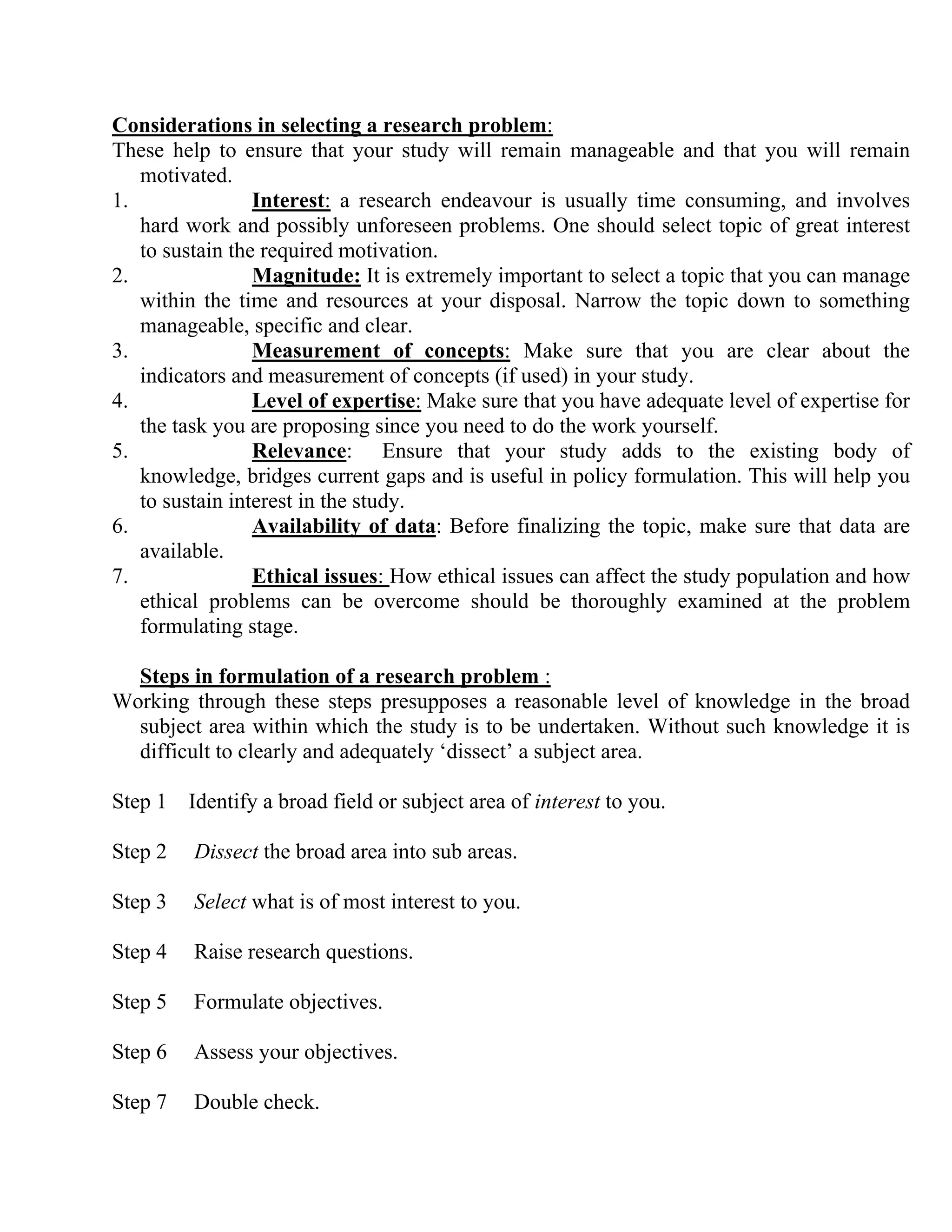 Considerations in selecting a research problem:
These help to ensure that your study will remain manageable and that you will remain
motivated.
1.
Interest: a research endeavour is usually time consuming, and involves
hard work and possibly unforeseen problems. One should select topic of great interest
to sustain the required motivation.
2.
Magnitude: It is extremely important to select a topic that you can manage
within the time and resources at your disposal. Narrow the topic down to something
manageable, specific and clear.
3.
Measurement of concepts: Make sure that you are clear about the
indicators and measurement of concepts (if used) in your study.
4.
Level of expertise: Make sure that you have adequate level of expertise for
the task you are proposing since you need to do the work yourself.
5.
Relevance: Ensure that your study adds to the existing body of
knowledge, bridges current gaps and is useful in policy formulation. This will help you
to sustain interest in the study.
6.
Availability of data: Before finalizing the topic, make sure that data are
available.
7.
Ethical issues: How ethical issues can affect the study population and how
ethical problems can be overcome should be thoroughly examined at the problem
formulating stage.
Steps in formulation of a research problem :
Working through these steps presupposes a reasonable level of knowledge in the broad
subject area within which the study is to be undertaken. Without such knowledge it is
difficult to clearly and adequately ‘dissect’ a subject area.
Step 1 Identify a broad field or subject area of interest to you.
Step 2

Dissect the broad area into sub areas.

Step 3

Select what is of most interest to you.

Step 4

Raise research questions.

Step 5

Formulate objectives.

Step 6

Assess your objectives.

Step 7

Double check.

 