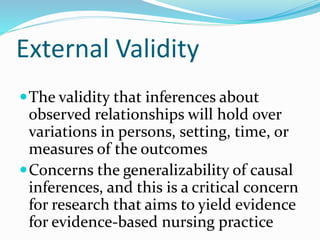 External Validity
The validity that inferences about
observed relationships will hold over
variations in persons, setting, time, or
measures of the outcomes
Concerns the generalizability of causal
inferences, and this is a critical concern
for research that aims to yield evidence
for evidence-based nursing practice
 