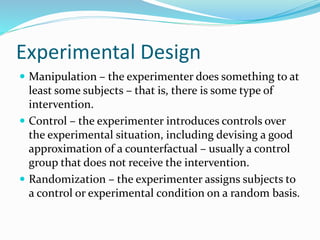 Experimental Design
 Manipulation – the experimenter does something to at
least some subjects – that is, there is some type of
intervention.
 Control – the experimenter introduces controls over
the experimental situation, including devising a good
approximation of a counterfactual – usually a control
group that does not receive the intervention.
 Randomization – the experimenter assigns subjects to
a control or experimental condition on a random basis.
 