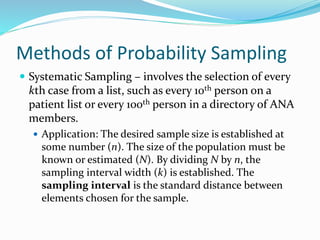 Methods of Probability Sampling
 Systematic Sampling – involves the selection of every
kth case from a list, such as every 10th person on a
patient list or every 100th person in a directory of ANA
members.
 Application: The desired sample size is established at
some number (n). The size of the population must be
known or estimated (N). By dividing N by n, the
sampling interval width (k) is established. The
sampling interval is the standard distance between
elements chosen for the sample.
 
