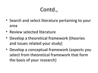 Contd.,
• Search and select literature pertaining to your
area
• Review selected literature
• Develop a theoretical framework (theories
and issues related your study)
• Develop a conceptual framework (aspects you
select from theoretical framework that form
the basis of your research)
 