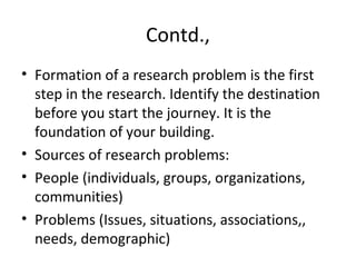 Contd.,
• Formation of a research problem is the first
step in the research. Identify the destination
before you start the journey. It is the
foundation of your building.
• Sources of research problems:
• People (individuals, groups, organizations,
communities)
• Problems (Issues, situations, associations,,
needs, demographic)
 