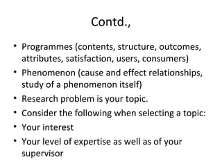 Contd.,
• Programmes (contents, structure, outcomes,
attributes, satisfaction, users, consumers)
• Phenomenon (cause and effect relationships,
study of a phenomenon itself)
• Research problem is your topic.
• Consider the following when selecting a topic:
• Your interest
• Your level of expertise as well as of your
supervisor
 