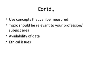 Contd.,
• Use concepts that can be measured
• Topic should be relevant to your profession/
subject area
• Availability of data
• Ethical issues
 