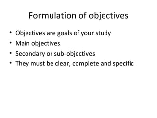 Formulation of objectives
• Objectives are goals of your study
• Main objectives
• Secondary or sub-objectives
• They must be clear, complete and specific
 