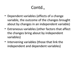 Contd.,
• Dependent variables (effects of a change
variable, the outcome of the changes brought
about by changes in an independent variable)
• Extraneous variables (other factors that affect
the changes bring about by independent
variables)
• Intervening variables (those that link the
independent and dependent variables)
 