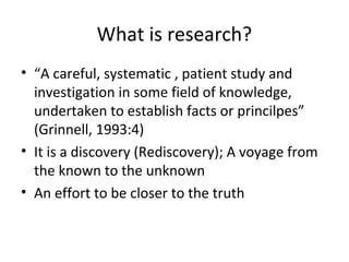 What is research?
• “A careful, systematic , patient study and
investigation in some field of knowledge,
undertaken to establish facts or princilpes”
(Grinnell, 1993:4)
• It is a discovery (Rediscovery); A voyage from
the known to the unknown
• An effort to be closer to the truth
 