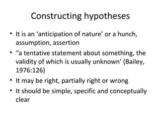 Constructing hypotheses
• It is an ‘anticipation of nature’ or a hunch,
assumption, assertion
• “a tentative statement about something, the
validity of which is usually unknown’ (Bailey,
1976:126)
• It may be right, partially right or wrong
• It should be simple, specific and conceptually
clear
 