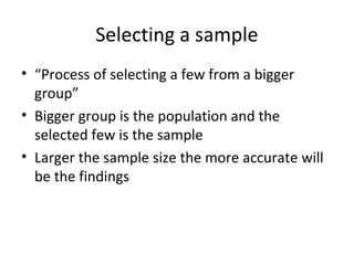 Selecting a sample
• “Process of selecting a few from a bigger
group”
• Bigger group is the population and the
selected few is the sample
• Larger the sample size the more accurate will
be the findings
 