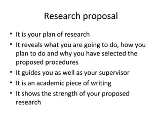 Research proposal
• It is your plan of research
• It reveals what you are going to do, how you
plan to do and why you have selected the
proposed procedures
• It guides you as well as your supervisor
• It is an academic piece of writing
• It shows the strength of your proposed
research
 