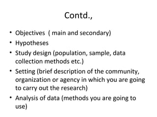 Contd.,
• Objectives ( main and secondary)
• Hypotheses
• Study design (population, sample, data
collection methods etc.)
• Setting (brief description of the community,
organization or agency in which you are going
to carry out the research)
• Analysis of data (methods you are going to
use)
 