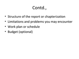 Contd.,
• Structure of the report or chapterization
• Limitations and problems you may encounter
• Work plan or schedule
• Budget (optional)
 