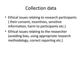 Collection data
• Ethical issues relating to research participants
( their consent, incentives, sensitive
information, harm to participants etc.)
• Ethical issues relating to the researcher
(avoiding bias, using appropriate research
methodology, correct reporting etc.)
 